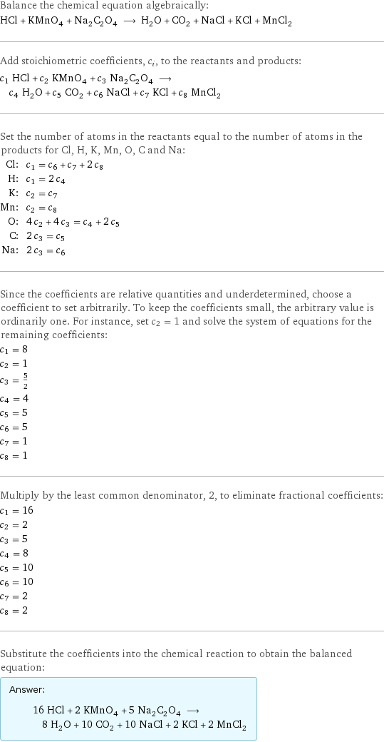 Balance the chemical equation algebraically: HCl + KMnO_4 + Na_2C_2O_4 ⟶ H_2O + CO_2 + NaCl + KCl + MnCl_2 Add stoichiometric coefficients, c_i, to the reactants and products: c_1 HCl + c_2 KMnO_4 + c_3 Na_2C_2O_4 ⟶ c_4 H_2O + c_5 CO_2 + c_6 NaCl + c_7 KCl + c_8 MnCl_2 Set the number of atoms in the reactants equal to the number of atoms in the products for Cl, H, K, Mn, O, C and Na: Cl: | c_1 = c_6 + c_7 + 2 c_8 H: | c_1 = 2 c_4 K: | c_2 = c_7 Mn: | c_2 = c_8 O: | 4 c_2 + 4 c_3 = c_4 + 2 c_5 C: | 2 c_3 = c_5 Na: | 2 c_3 = c_6 Since the coefficients are relative quantities and underdetermined, choose a coefficient to set arbitrarily. To keep the coefficients small, the arbitrary value is ordinarily one. For instance, set c_2 = 1 and solve the system of equations for the remaining coefficients: c_1 = 8 c_2 = 1 c_3 = 5/2 c_4 = 4 c_5 = 5 c_6 = 5 c_7 = 1 c_8 = 1 Multiply by the least common denominator, 2, to eliminate fractional coefficients: c_1 = 16 c_2 = 2 c_3 = 5 c_4 = 8 c_5 = 10 c_6 = 10 c_7 = 2 c_8 = 2 Substitute the coefficients into the chemical reaction to obtain the balanced equation: Answer: |   | 16 HCl + 2 KMnO_4 + 5 Na_2C_2O_4 ⟶ 8 H_2O + 10 CO_2 + 10 NaCl + 2 KCl + 2 MnCl_2