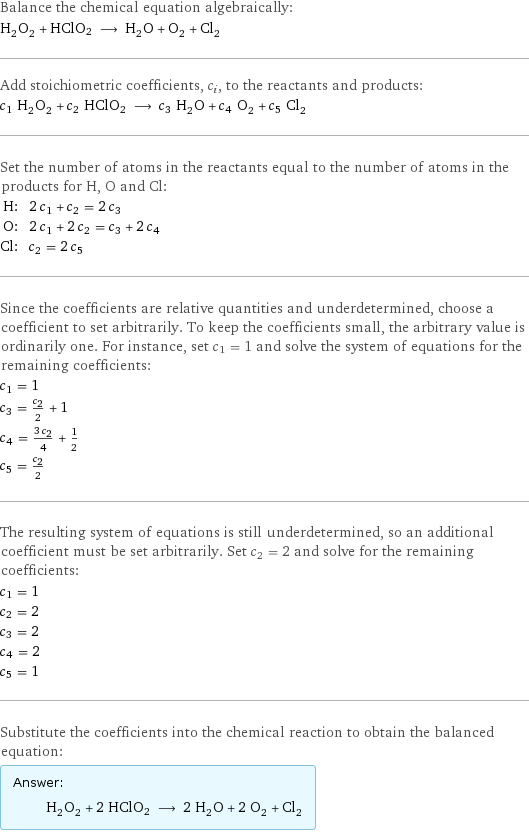 Balance the chemical equation algebraically: H_2O_2 + HClO2 ⟶ H_2O + O_2 + Cl_2 Add stoichiometric coefficients, c_i, to the reactants and products: c_1 H_2O_2 + c_2 HClO2 ⟶ c_3 H_2O + c_4 O_2 + c_5 Cl_2 Set the number of atoms in the reactants equal to the number of atoms in the products for H, O and Cl: H: | 2 c_1 + c_2 = 2 c_3 O: | 2 c_1 + 2 c_2 = c_3 + 2 c_4 Cl: | c_2 = 2 c_5 Since the coefficients are relative quantities and underdetermined, choose a coefficient to set arbitrarily. To keep the coefficients small, the arbitrary value is ordinarily one. For instance, set c_1 = 1 and solve the system of equations for the remaining coefficients: c_1 = 1 c_3 = c_2/2 + 1 c_4 = (3 c_2)/4 + 1/2 c_5 = c_2/2 The resulting system of equations is still underdetermined, so an additional coefficient must be set arbitrarily. Set c_2 = 2 and solve for the remaining coefficients: c_1 = 1 c_2 = 2 c_3 = 2 c_4 = 2 c_5 = 1 Substitute the coefficients into the chemical reaction to obtain the balanced equation: Answer: |   | H_2O_2 + 2 HClO2 ⟶ 2 H_2O + 2 O_2 + Cl_2