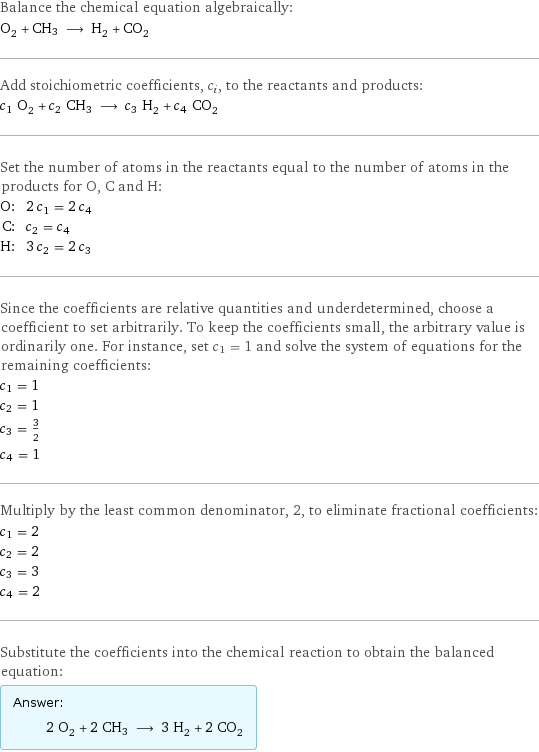 Balance the chemical equation algebraically: O_2 + CH3 ⟶ H_2 + CO_2 Add stoichiometric coefficients, c_i, to the reactants and products: c_1 O_2 + c_2 CH3 ⟶ c_3 H_2 + c_4 CO_2 Set the number of atoms in the reactants equal to the number of atoms in the products for O, C and H: O: | 2 c_1 = 2 c_4 C: | c_2 = c_4 H: | 3 c_2 = 2 c_3 Since the coefficients are relative quantities and underdetermined, choose a coefficient to set arbitrarily. To keep the coefficients small, the arbitrary value is ordinarily one. For instance, set c_1 = 1 and solve the system of equations for the remaining coefficients: c_1 = 1 c_2 = 1 c_3 = 3/2 c_4 = 1 Multiply by the least common denominator, 2, to eliminate fractional coefficients: c_1 = 2 c_2 = 2 c_3 = 3 c_4 = 2 Substitute the coefficients into the chemical reaction to obtain the balanced equation: Answer: |   | 2 O_2 + 2 CH3 ⟶ 3 H_2 + 2 CO_2