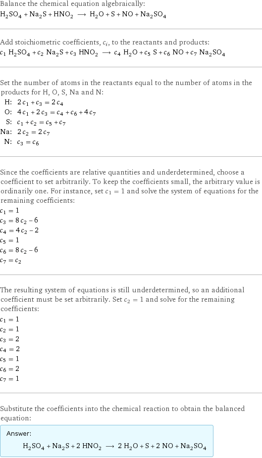 Balance the chemical equation algebraically: H_2SO_4 + Na_2S + HNO_2 ⟶ H_2O + S + NO + Na_2SO_4 Add stoichiometric coefficients, c_i, to the reactants and products: c_1 H_2SO_4 + c_2 Na_2S + c_3 HNO_2 ⟶ c_4 H_2O + c_5 S + c_6 NO + c_7 Na_2SO_4 Set the number of atoms in the reactants equal to the number of atoms in the products for H, O, S, Na and N: H: | 2 c_1 + c_3 = 2 c_4 O: | 4 c_1 + 2 c_3 = c_4 + c_6 + 4 c_7 S: | c_1 + c_2 = c_5 + c_7 Na: | 2 c_2 = 2 c_7 N: | c_3 = c_6 Since the coefficients are relative quantities and underdetermined, choose a coefficient to set arbitrarily. To keep the coefficients small, the arbitrary value is ordinarily one. For instance, set c_1 = 1 and solve the system of equations for the remaining coefficients: c_1 = 1 c_3 = 8 c_2 - 6 c_4 = 4 c_2 - 2 c_5 = 1 c_6 = 8 c_2 - 6 c_7 = c_2 The resulting system of equations is still underdetermined, so an additional coefficient must be set arbitrarily. Set c_2 = 1 and solve for the remaining coefficients: c_1 = 1 c_2 = 1 c_3 = 2 c_4 = 2 c_5 = 1 c_6 = 2 c_7 = 1 Substitute the coefficients into the chemical reaction to obtain the balanced equation: Answer: |   | H_2SO_4 + Na_2S + 2 HNO_2 ⟶ 2 H_2O + S + 2 NO + Na_2SO_4