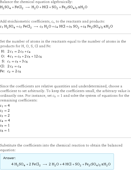 Balance the chemical equation algebraically: H_2SO_4 + FeCl_2 ⟶ H_2O + HCl + SO_2 + Fe_2(SO_4)_3·xH_2O Add stoichiometric coefficients, c_i, to the reactants and products: c_1 H_2SO_4 + c_2 FeCl_2 ⟶ c_3 H_2O + c_4 HCl + c_5 SO_2 + c_6 Fe_2(SO_4)_3·xH_2O Set the number of atoms in the reactants equal to the number of atoms in the products for H, O, S, Cl and Fe: H: | 2 c_1 = 2 c_3 + c_4 O: | 4 c_1 = c_3 + 2 c_5 + 12 c_6 S: | c_1 = c_5 + 3 c_6 Cl: | 2 c_2 = c_4 Fe: | c_2 = 2 c_6 Since the coefficients are relative quantities and underdetermined, choose a coefficient to set arbitrarily. To keep the coefficients small, the arbitrary value is ordinarily one. For instance, set c_5 = 1 and solve the system of equations for the remaining coefficients: c_1 = 4 c_2 = 2 c_3 = 2 c_4 = 4 c_5 = 1 c_6 = 1 Substitute the coefficients into the chemical reaction to obtain the balanced equation: Answer: |   | 4 H_2SO_4 + 2 FeCl_2 ⟶ 2 H_2O + 4 HCl + SO_2 + Fe_2(SO_4)_3·xH_2O