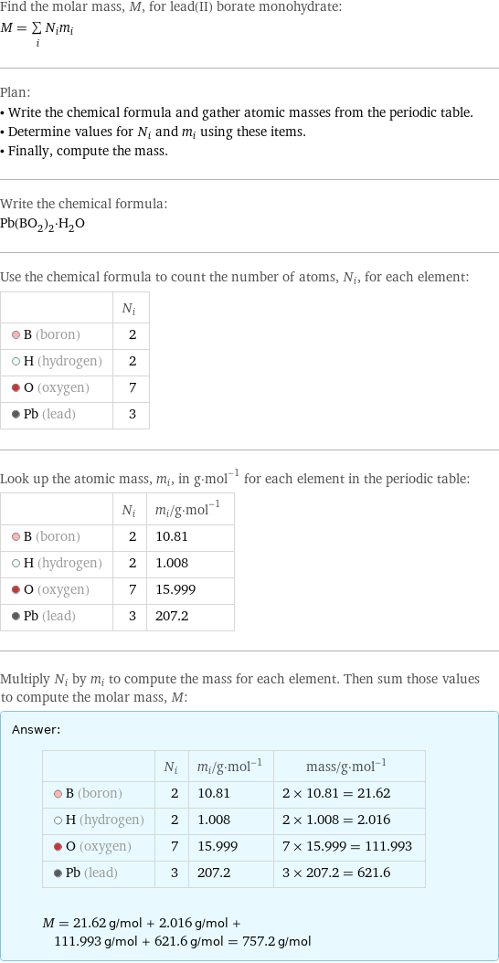 Find the molar mass, M, for lead(II) borate monohydrate: M = sum _iN_im_i Plan: • Write the chemical formula and gather atomic masses from the periodic table. • Determine values for N_i and m_i using these items. • Finally, compute the mass. Write the chemical formula: Pb(BO_2)_2·H_2O Use the chemical formula to count the number of atoms, N_i, for each element:  | N_i  B (boron) | 2  H (hydrogen) | 2  O (oxygen) | 7  Pb (lead) | 3 Look up the atomic mass, m_i, in g·mol^(-1) for each element in the periodic table:  | N_i | m_i/g·mol^(-1)  B (boron) | 2 | 10.81  H (hydrogen) | 2 | 1.008  O (oxygen) | 7 | 15.999  Pb (lead) | 3 | 207.2 Multiply N_i by m_i to compute the mass for each element. Then sum those values to compute the molar mass, M: Answer: |   | | N_i | m_i/g·mol^(-1) | mass/g·mol^(-1)  B (boron) | 2 | 10.81 | 2 × 10.81 = 21.62  H (hydrogen) | 2 | 1.008 | 2 × 1.008 = 2.016  O (oxygen) | 7 | 15.999 | 7 × 15.999 = 111.993  Pb (lead) | 3 | 207.2 | 3 × 207.2 = 621.6  M = 21.62 g/mol + 2.016 g/mol + 111.993 g/mol + 621.6 g/mol = 757.2 g/mol