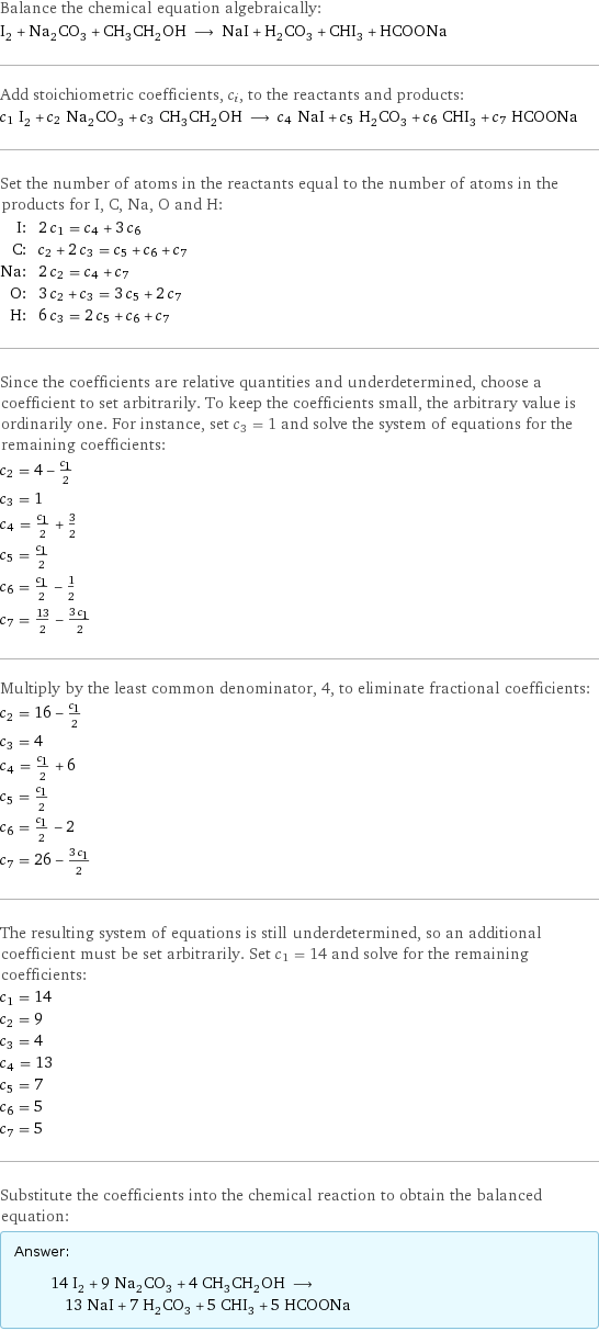 Balance the chemical equation algebraically: I_2 + Na_2CO_3 + CH_3CH_2OH ⟶ NaI + H_2CO_3 + CHI_3 + HCOONa Add stoichiometric coefficients, c_i, to the reactants and products: c_1 I_2 + c_2 Na_2CO_3 + c_3 CH_3CH_2OH ⟶ c_4 NaI + c_5 H_2CO_3 + c_6 CHI_3 + c_7 HCOONa Set the number of atoms in the reactants equal to the number of atoms in the products for I, C, Na, O and H: I: | 2 c_1 = c_4 + 3 c_6 C: | c_2 + 2 c_3 = c_5 + c_6 + c_7 Na: | 2 c_2 = c_4 + c_7 O: | 3 c_2 + c_3 = 3 c_5 + 2 c_7 H: | 6 c_3 = 2 c_5 + c_6 + c_7 Since the coefficients are relative quantities and underdetermined, choose a coefficient to set arbitrarily. To keep the coefficients small, the arbitrary value is ordinarily one. For instance, set c_3 = 1 and solve the system of equations for the remaining coefficients: c_2 = 4 - c_1/2 c_3 = 1 c_4 = c_1/2 + 3/2 c_5 = c_1/2 c_6 = c_1/2 - 1/2 c_7 = 13/2 - (3 c_1)/2 Multiply by the least common denominator, 4, to eliminate fractional coefficients: c_2 = 16 - c_1/2 c_3 = 4 c_4 = c_1/2 + 6 c_5 = c_1/2 c_6 = c_1/2 - 2 c_7 = 26 - (3 c_1)/2 The resulting system of equations is still underdetermined, so an additional coefficient must be set arbitrarily. Set c_1 = 14 and solve for the remaining coefficients: c_1 = 14 c_2 = 9 c_3 = 4 c_4 = 13 c_5 = 7 c_6 = 5 c_7 = 5 Substitute the coefficients into the chemical reaction to obtain the balanced equation: Answer: |   | 14 I_2 + 9 Na_2CO_3 + 4 CH_3CH_2OH ⟶ 13 NaI + 7 H_2CO_3 + 5 CHI_3 + 5 HCOONa