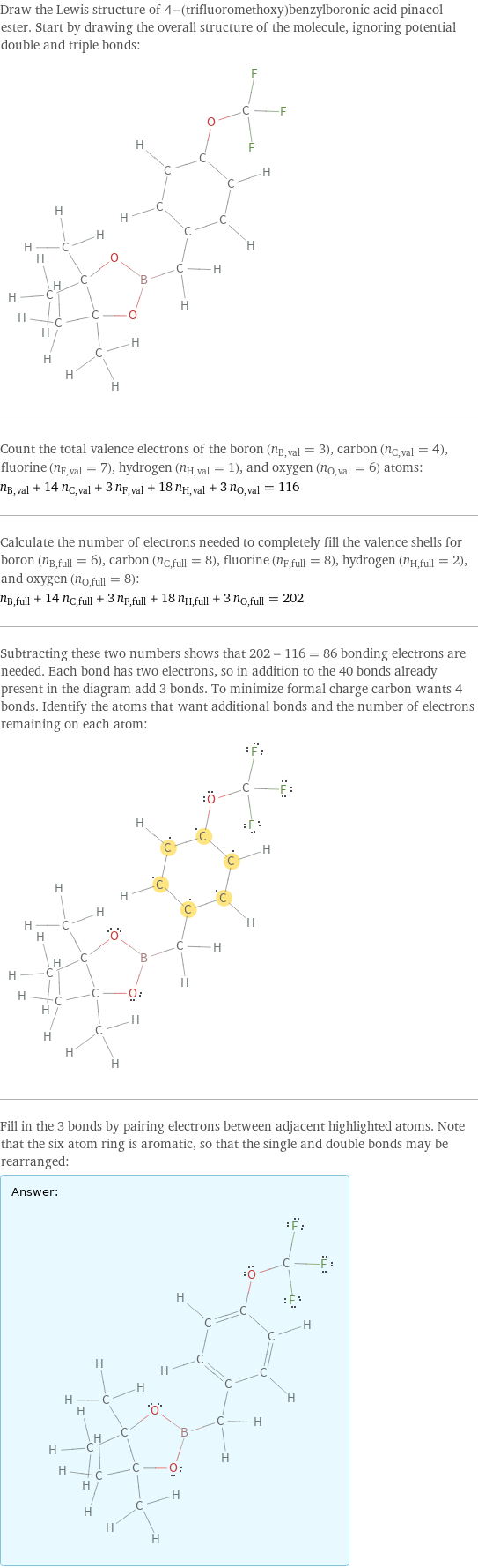 Draw the Lewis structure of 4-(trifluoromethoxy)benzylboronic acid pinacol ester. Start by drawing the overall structure of the molecule, ignoring potential double and triple bonds:  Count the total valence electrons of the boron (n_B, val = 3), carbon (n_C, val = 4), fluorine (n_F, val = 7), hydrogen (n_H, val = 1), and oxygen (n_O, val = 6) atoms: n_B, val + 14 n_C, val + 3 n_F, val + 18 n_H, val + 3 n_O, val = 116 Calculate the number of electrons needed to completely fill the valence shells for boron (n_B, full = 6), carbon (n_C, full = 8), fluorine (n_F, full = 8), hydrogen (n_H, full = 2), and oxygen (n_O, full = 8): n_B, full + 14 n_C, full + 3 n_F, full + 18 n_H, full + 3 n_O, full = 202 Subtracting these two numbers shows that 202 - 116 = 86 bonding electrons are needed. Each bond has two electrons, so in addition to the 40 bonds already present in the diagram add 3 bonds. To minimize formal charge carbon wants 4 bonds. Identify the atoms that want additional bonds and the number of electrons remaining on each atom:  Fill in the 3 bonds by pairing electrons between adjacent highlighted atoms. Note that the six atom ring is aromatic, so that the single and double bonds may be rearranged: Answer: |   | 