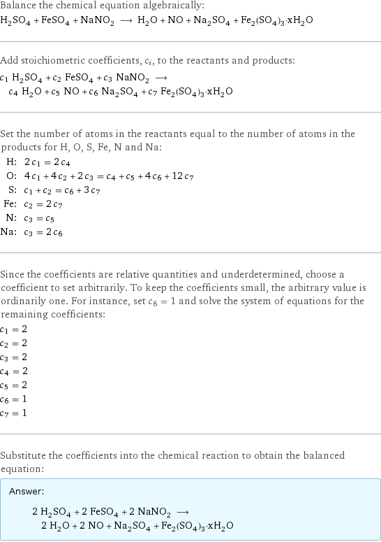 Balance the chemical equation algebraically: H_2SO_4 + FeSO_4 + NaNO_2 ⟶ H_2O + NO + Na_2SO_4 + Fe_2(SO_4)_3·xH_2O Add stoichiometric coefficients, c_i, to the reactants and products: c_1 H_2SO_4 + c_2 FeSO_4 + c_3 NaNO_2 ⟶ c_4 H_2O + c_5 NO + c_6 Na_2SO_4 + c_7 Fe_2(SO_4)_3·xH_2O Set the number of atoms in the reactants equal to the number of atoms in the products for H, O, S, Fe, N and Na: H: | 2 c_1 = 2 c_4 O: | 4 c_1 + 4 c_2 + 2 c_3 = c_4 + c_5 + 4 c_6 + 12 c_7 S: | c_1 + c_2 = c_6 + 3 c_7 Fe: | c_2 = 2 c_7 N: | c_3 = c_5 Na: | c_3 = 2 c_6 Since the coefficients are relative quantities and underdetermined, choose a coefficient to set arbitrarily. To keep the coefficients small, the arbitrary value is ordinarily one. For instance, set c_6 = 1 and solve the system of equations for the remaining coefficients: c_1 = 2 c_2 = 2 c_3 = 2 c_4 = 2 c_5 = 2 c_6 = 1 c_7 = 1 Substitute the coefficients into the chemical reaction to obtain the balanced equation: Answer: |   | 2 H_2SO_4 + 2 FeSO_4 + 2 NaNO_2 ⟶ 2 H_2O + 2 NO + Na_2SO_4 + Fe_2(SO_4)_3·xH_2O