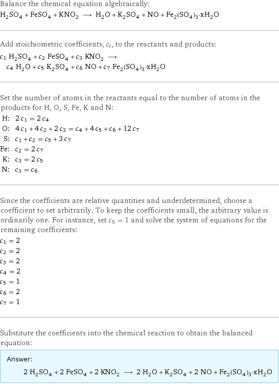 Balance the chemical equation algebraically: H_2SO_4 + FeSO_4 + KNO_2 ⟶ H_2O + K_2SO_4 + NO + Fe_2(SO_4)_3·xH_2O Add stoichiometric coefficients, c_i, to the reactants and products: c_1 H_2SO_4 + c_2 FeSO_4 + c_3 KNO_2 ⟶ c_4 H_2O + c_5 K_2SO_4 + c_6 NO + c_7 Fe_2(SO_4)_3·xH_2O Set the number of atoms in the reactants equal to the number of atoms in the products for H, O, S, Fe, K and N: H: | 2 c_1 = 2 c_4 O: | 4 c_1 + 4 c_2 + 2 c_3 = c_4 + 4 c_5 + c_6 + 12 c_7 S: | c_1 + c_2 = c_5 + 3 c_7 Fe: | c_2 = 2 c_7 K: | c_3 = 2 c_5 N: | c_3 = c_6 Since the coefficients are relative quantities and underdetermined, choose a coefficient to set arbitrarily. To keep the coefficients small, the arbitrary value is ordinarily one. For instance, set c_5 = 1 and solve the system of equations for the remaining coefficients: c_1 = 2 c_2 = 2 c_3 = 2 c_4 = 2 c_5 = 1 c_6 = 2 c_7 = 1 Substitute the coefficients into the chemical reaction to obtain the balanced equation: Answer: |   | 2 H_2SO_4 + 2 FeSO_4 + 2 KNO_2 ⟶ 2 H_2O + K_2SO_4 + 2 NO + Fe_2(SO_4)_3·xH_2O