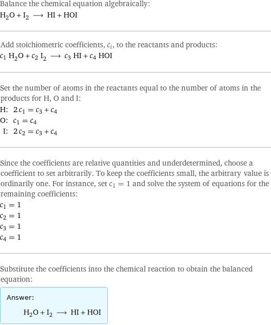 Balance the chemical equation algebraically: H_2O + I_2 ⟶ HI + HOI Add stoichiometric coefficients, c_i, to the reactants and products: c_1 H_2O + c_2 I_2 ⟶ c_3 HI + c_4 HOI Set the number of atoms in the reactants equal to the number of atoms in the products for H, O and I: H: | 2 c_1 = c_3 + c_4 O: | c_1 = c_4 I: | 2 c_2 = c_3 + c_4 Since the coefficients are relative quantities and underdetermined, choose a coefficient to set arbitrarily. To keep the coefficients small, the arbitrary value is ordinarily one. For instance, set c_1 = 1 and solve the system of equations for the remaining coefficients: c_1 = 1 c_2 = 1 c_3 = 1 c_4 = 1 Substitute the coefficients into the chemical reaction to obtain the balanced equation: Answer: |   | H_2O + I_2 ⟶ HI + HOI