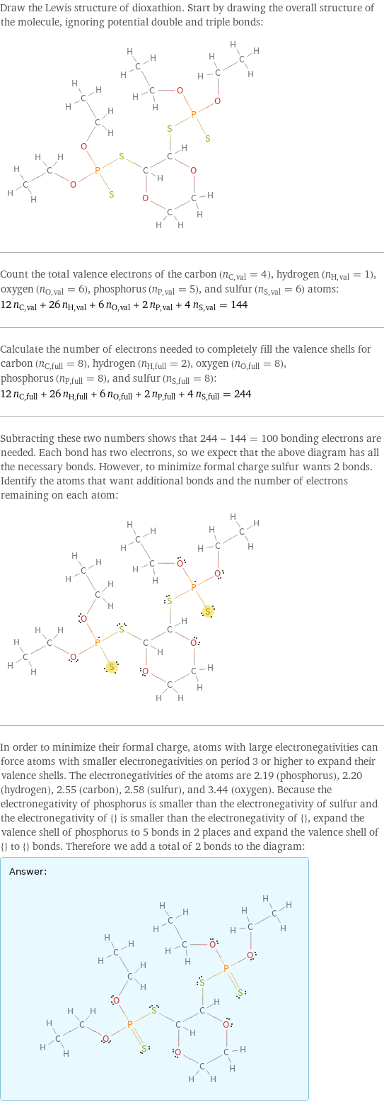 Draw the Lewis structure of dioxathion. Start by drawing the overall structure of the molecule, ignoring potential double and triple bonds:  Count the total valence electrons of the carbon (n_C, val = 4), hydrogen (n_H, val = 1), oxygen (n_O, val = 6), phosphorus (n_P, val = 5), and sulfur (n_S, val = 6) atoms: 12 n_C, val + 26 n_H, val + 6 n_O, val + 2 n_P, val + 4 n_S, val = 144 Calculate the number of electrons needed to completely fill the valence shells for carbon (n_C, full = 8), hydrogen (n_H, full = 2), oxygen (n_O, full = 8), phosphorus (n_P, full = 8), and sulfur (n_S, full = 8): 12 n_C, full + 26 n_H, full + 6 n_O, full + 2 n_P, full + 4 n_S, full = 244 Subtracting these two numbers shows that 244 - 144 = 100 bonding electrons are needed. Each bond has two electrons, so we expect that the above diagram has all the necessary bonds. However, to minimize formal charge sulfur wants 2 bonds. Identify the atoms that want additional bonds and the number of electrons remaining on each atom:  In order to minimize their formal charge, atoms with large electronegativities can force atoms with smaller electronegativities on period 3 or higher to expand their valence shells. The electronegativities of the atoms are 2.19 (phosphorus), 2.20 (hydrogen), 2.55 (carbon), 2.58 (sulfur), and 3.44 (oxygen). Because the electronegativity of phosphorus is smaller than the electronegativity of sulfur and the electronegativity of {} is smaller than the electronegativity of {}, expand the valence shell of phosphorus to 5 bonds in 2 places and expand the valence shell of {} to {} bonds. Therefore we add a total of 2 bonds to the diagram: Answer: |   | 