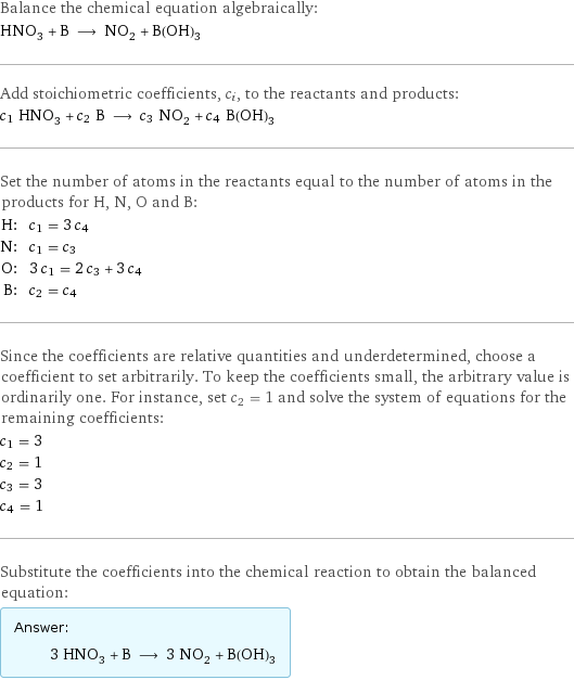 Balance the chemical equation algebraically: HNO_3 + B ⟶ NO_2 + B(OH)_3 Add stoichiometric coefficients, c_i, to the reactants and products: c_1 HNO_3 + c_2 B ⟶ c_3 NO_2 + c_4 B(OH)_3 Set the number of atoms in the reactants equal to the number of atoms in the products for H, N, O and B: H: | c_1 = 3 c_4 N: | c_1 = c_3 O: | 3 c_1 = 2 c_3 + 3 c_4 B: | c_2 = c_4 Since the coefficients are relative quantities and underdetermined, choose a coefficient to set arbitrarily. To keep the coefficients small, the arbitrary value is ordinarily one. For instance, set c_2 = 1 and solve the system of equations for the remaining coefficients: c_1 = 3 c_2 = 1 c_3 = 3 c_4 = 1 Substitute the coefficients into the chemical reaction to obtain the balanced equation: Answer: |   | 3 HNO_3 + B ⟶ 3 NO_2 + B(OH)_3