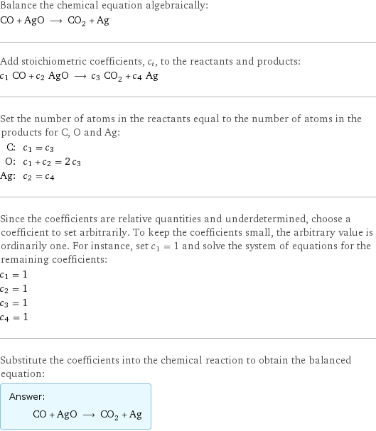 Balance the chemical equation algebraically: CO + AgO ⟶ CO_2 + Ag Add stoichiometric coefficients, c_i, to the reactants and products: c_1 CO + c_2 AgO ⟶ c_3 CO_2 + c_4 Ag Set the number of atoms in the reactants equal to the number of atoms in the products for C, O and Ag: C: | c_1 = c_3 O: | c_1 + c_2 = 2 c_3 Ag: | c_2 = c_4 Since the coefficients are relative quantities and underdetermined, choose a coefficient to set arbitrarily. To keep the coefficients small, the arbitrary value is ordinarily one. For instance, set c_1 = 1 and solve the system of equations for the remaining coefficients: c_1 = 1 c_2 = 1 c_3 = 1 c_4 = 1 Substitute the coefficients into the chemical reaction to obtain the balanced equation: Answer: |   | CO + AgO ⟶ CO_2 + Ag