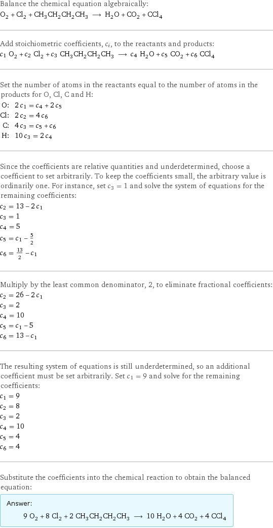 Balance the chemical equation algebraically: O_2 + Cl_2 + CH_3CH_2CH_2CH_3 ⟶ H_2O + CO_2 + CCl_4 Add stoichiometric coefficients, c_i, to the reactants and products: c_1 O_2 + c_2 Cl_2 + c_3 CH_3CH_2CH_2CH_3 ⟶ c_4 H_2O + c_5 CO_2 + c_6 CCl_4 Set the number of atoms in the reactants equal to the number of atoms in the products for O, Cl, C and H: O: | 2 c_1 = c_4 + 2 c_5 Cl: | 2 c_2 = 4 c_6 C: | 4 c_3 = c_5 + c_6 H: | 10 c_3 = 2 c_4 Since the coefficients are relative quantities and underdetermined, choose a coefficient to set arbitrarily. To keep the coefficients small, the arbitrary value is ordinarily one. For instance, set c_3 = 1 and solve the system of equations for the remaining coefficients: c_2 = 13 - 2 c_1 c_3 = 1 c_4 = 5 c_5 = c_1 - 5/2 c_6 = 13/2 - c_1 Multiply by the least common denominator, 2, to eliminate fractional coefficients: c_2 = 26 - 2 c_1 c_3 = 2 c_4 = 10 c_5 = c_1 - 5 c_6 = 13 - c_1 The resulting system of equations is still underdetermined, so an additional coefficient must be set arbitrarily. Set c_1 = 9 and solve for the remaining coefficients: c_1 = 9 c_2 = 8 c_3 = 2 c_4 = 10 c_5 = 4 c_6 = 4 Substitute the coefficients into the chemical reaction to obtain the balanced equation: Answer: |   | 9 O_2 + 8 Cl_2 + 2 CH_3CH_2CH_2CH_3 ⟶ 10 H_2O + 4 CO_2 + 4 CCl_4