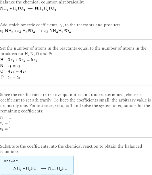 Balance the chemical equation algebraically: NH_3 + H_3PO_4 ⟶ NH_4H_2PO_4 Add stoichiometric coefficients, c_i, to the reactants and products: c_1 NH_3 + c_2 H_3PO_4 ⟶ c_3 NH_4H_2PO_4 Set the number of atoms in the reactants equal to the number of atoms in the products for H, N, O and P: H: | 3 c_1 + 3 c_2 = 6 c_3 N: | c_1 = c_3 O: | 4 c_2 = 4 c_3 P: | c_2 = c_3 Since the coefficients are relative quantities and underdetermined, choose a coefficient to set arbitrarily. To keep the coefficients small, the arbitrary value is ordinarily one. For instance, set c_1 = 1 and solve the system of equations for the remaining coefficients: c_1 = 1 c_2 = 1 c_3 = 1 Substitute the coefficients into the chemical reaction to obtain the balanced equation: Answer: |   | NH_3 + H_3PO_4 ⟶ NH_4H_2PO_4