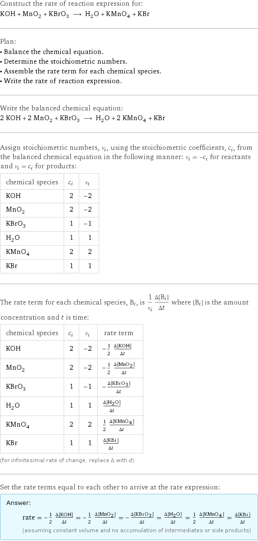 Construct the rate of reaction expression for: KOH + MnO_2 + KBrO_3 ⟶ H_2O + KMnO_4 + KBr Plan: • Balance the chemical equation. • Determine the stoichiometric numbers. • Assemble the rate term for each chemical species. • Write the rate of reaction expression. Write the balanced chemical equation: 2 KOH + 2 MnO_2 + KBrO_3 ⟶ H_2O + 2 KMnO_4 + KBr Assign stoichiometric numbers, ν_i, using the stoichiometric coefficients, c_i, from the balanced chemical equation in the following manner: ν_i = -c_i for reactants and ν_i = c_i for products: chemical species | c_i | ν_i KOH | 2 | -2 MnO_2 | 2 | -2 KBrO_3 | 1 | -1 H_2O | 1 | 1 KMnO_4 | 2 | 2 KBr | 1 | 1 The rate term for each chemical species, B_i, is 1/ν_i(Δ[B_i])/(Δt) where [B_i] is the amount concentration and t is time: chemical species | c_i | ν_i | rate term KOH | 2 | -2 | -1/2 (Δ[KOH])/(Δt) MnO_2 | 2 | -2 | -1/2 (Δ[MnO2])/(Δt) KBrO_3 | 1 | -1 | -(Δ[KBrO3])/(Δt) H_2O | 1 | 1 | (Δ[H2O])/(Δt) KMnO_4 | 2 | 2 | 1/2 (Δ[KMnO4])/(Δt) KBr | 1 | 1 | (Δ[KBr])/(Δt) (for infinitesimal rate of change, replace Δ with d) Set the rate terms equal to each other to arrive at the rate expression: Answer: |   | rate = -1/2 (Δ[KOH])/(Δt) = -1/2 (Δ[MnO2])/(Δt) = -(Δ[KBrO3])/(Δt) = (Δ[H2O])/(Δt) = 1/2 (Δ[KMnO4])/(Δt) = (Δ[KBr])/(Δt) (assuming constant volume and no accumulation of intermediates or side products)