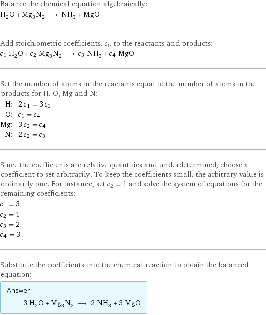 Balance the chemical equation algebraically: H_2O + Mg_3N_2 ⟶ NH_3 + MgO Add stoichiometric coefficients, c_i, to the reactants and products: c_1 H_2O + c_2 Mg_3N_2 ⟶ c_3 NH_3 + c_4 MgO Set the number of atoms in the reactants equal to the number of atoms in the products for H, O, Mg and N: H: | 2 c_1 = 3 c_3 O: | c_1 = c_4 Mg: | 3 c_2 = c_4 N: | 2 c_2 = c_3 Since the coefficients are relative quantities and underdetermined, choose a coefficient to set arbitrarily. To keep the coefficients small, the arbitrary value is ordinarily one. For instance, set c_2 = 1 and solve the system of equations for the remaining coefficients: c_1 = 3 c_2 = 1 c_3 = 2 c_4 = 3 Substitute the coefficients into the chemical reaction to obtain the balanced equation: Answer: |   | 3 H_2O + Mg_3N_2 ⟶ 2 NH_3 + 3 MgO