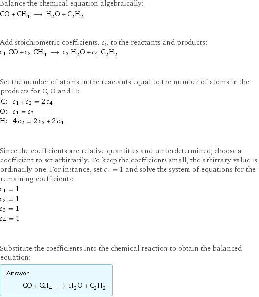 Balance the chemical equation algebraically: CO + CH_4 ⟶ H_2O + C_2H_2 Add stoichiometric coefficients, c_i, to the reactants and products: c_1 CO + c_2 CH_4 ⟶ c_3 H_2O + c_4 C_2H_2 Set the number of atoms in the reactants equal to the number of atoms in the products for C, O and H: C: | c_1 + c_2 = 2 c_4 O: | c_1 = c_3 H: | 4 c_2 = 2 c_3 + 2 c_4 Since the coefficients are relative quantities and underdetermined, choose a coefficient to set arbitrarily. To keep the coefficients small, the arbitrary value is ordinarily one. For instance, set c_1 = 1 and solve the system of equations for the remaining coefficients: c_1 = 1 c_2 = 1 c_3 = 1 c_4 = 1 Substitute the coefficients into the chemical reaction to obtain the balanced equation: Answer: |   | CO + CH_4 ⟶ H_2O + C_2H_2