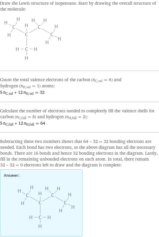 Draw the Lewis structure of isopentane. Start by drawing the overall structure of the molecule:  Count the total valence electrons of the carbon (n_C, val = 4) and hydrogen (n_H, val = 1) atoms: 5 n_C, val + 12 n_H, val = 32 Calculate the number of electrons needed to completely fill the valence shells for carbon (n_C, full = 8) and hydrogen (n_H, full = 2): 5 n_C, full + 12 n_H, full = 64 Subtracting these two numbers shows that 64 - 32 = 32 bonding electrons are needed. Each bond has two electrons, so the above diagram has all the necessary bonds. There are 16 bonds and hence 32 bonding electrons in the diagram. Lastly, fill in the remaining unbonded electrons on each atom. In total, there remain 32 - 32 = 0 electrons left to draw and the diagram is complete: Answer: |   | 