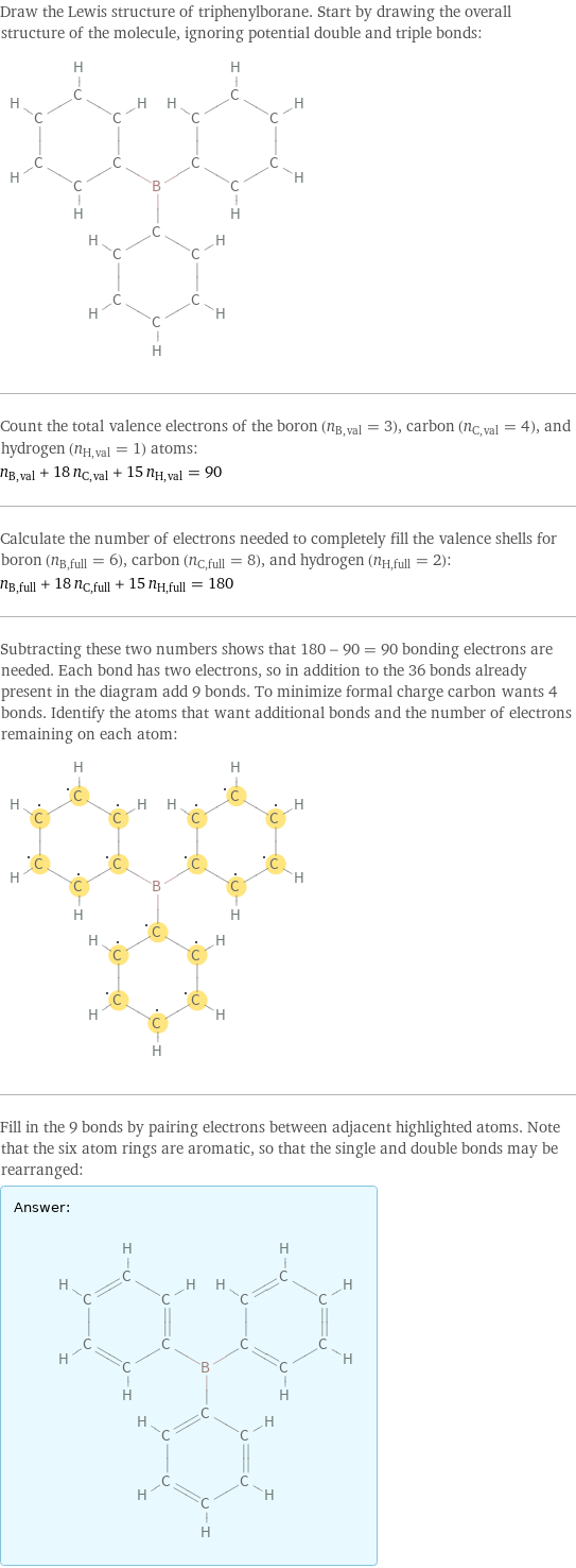 Draw the Lewis structure of triphenylborane. Start by drawing the overall structure of the molecule, ignoring potential double and triple bonds:  Count the total valence electrons of the boron (n_B, val = 3), carbon (n_C, val = 4), and hydrogen (n_H, val = 1) atoms: n_B, val + 18 n_C, val + 15 n_H, val = 90 Calculate the number of electrons needed to completely fill the valence shells for boron (n_B, full = 6), carbon (n_C, full = 8), and hydrogen (n_H, full = 2): n_B, full + 18 n_C, full + 15 n_H, full = 180 Subtracting these two numbers shows that 180 - 90 = 90 bonding electrons are needed. Each bond has two electrons, so in addition to the 36 bonds already present in the diagram add 9 bonds. To minimize formal charge carbon wants 4 bonds. Identify the atoms that want additional bonds and the number of electrons remaining on each atom:  Fill in the 9 bonds by pairing electrons between adjacent highlighted atoms. Note that the six atom rings are aromatic, so that the single and double bonds may be rearranged: Answer: |   | 