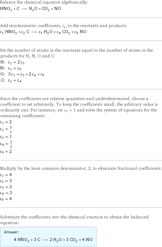 Balance the chemical equation algebraically: HNO_3 + C ⟶ H_2O + CO_2 + NO Add stoichiometric coefficients, c_i, to the reactants and products: c_1 HNO_3 + c_2 C ⟶ c_3 H_2O + c_4 CO_2 + c_5 NO Set the number of atoms in the reactants equal to the number of atoms in the products for H, N, O and C: H: | c_1 = 2 c_3 N: | c_1 = c_5 O: | 3 c_1 = c_3 + 2 c_4 + c_5 C: | c_2 = c_4 Since the coefficients are relative quantities and underdetermined, choose a coefficient to set arbitrarily. To keep the coefficients small, the arbitrary value is ordinarily one. For instance, set c_3 = 1 and solve the system of equations for the remaining coefficients: c_1 = 2 c_2 = 3/2 c_3 = 1 c_4 = 3/2 c_5 = 2 Multiply by the least common denominator, 2, to eliminate fractional coefficients: c_1 = 4 c_2 = 3 c_3 = 2 c_4 = 3 c_5 = 4 Substitute the coefficients into the chemical reaction to obtain the balanced equation: Answer: |   | 4 HNO_3 + 3 C ⟶ 2 H_2O + 3 CO_2 + 4 NO