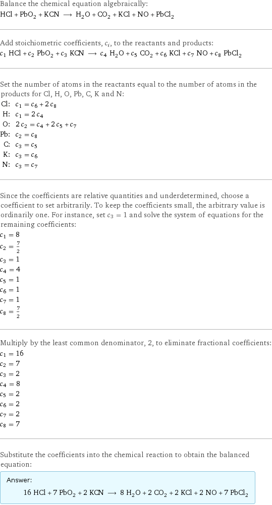 Balance the chemical equation algebraically: HCl + PbO_2 + KCN ⟶ H_2O + CO_2 + KCl + NO + PbCl_2 Add stoichiometric coefficients, c_i, to the reactants and products: c_1 HCl + c_2 PbO_2 + c_3 KCN ⟶ c_4 H_2O + c_5 CO_2 + c_6 KCl + c_7 NO + c_8 PbCl_2 Set the number of atoms in the reactants equal to the number of atoms in the products for Cl, H, O, Pb, C, K and N: Cl: | c_1 = c_6 + 2 c_8 H: | c_1 = 2 c_4 O: | 2 c_2 = c_4 + 2 c_5 + c_7 Pb: | c_2 = c_8 C: | c_3 = c_5 K: | c_3 = c_6 N: | c_3 = c_7 Since the coefficients are relative quantities and underdetermined, choose a coefficient to set arbitrarily. To keep the coefficients small, the arbitrary value is ordinarily one. For instance, set c_3 = 1 and solve the system of equations for the remaining coefficients: c_1 = 8 c_2 = 7/2 c_3 = 1 c_4 = 4 c_5 = 1 c_6 = 1 c_7 = 1 c_8 = 7/2 Multiply by the least common denominator, 2, to eliminate fractional coefficients: c_1 = 16 c_2 = 7 c_3 = 2 c_4 = 8 c_5 = 2 c_6 = 2 c_7 = 2 c_8 = 7 Substitute the coefficients into the chemical reaction to obtain the balanced equation: Answer: |   | 16 HCl + 7 PbO_2 + 2 KCN ⟶ 8 H_2O + 2 CO_2 + 2 KCl + 2 NO + 7 PbCl_2