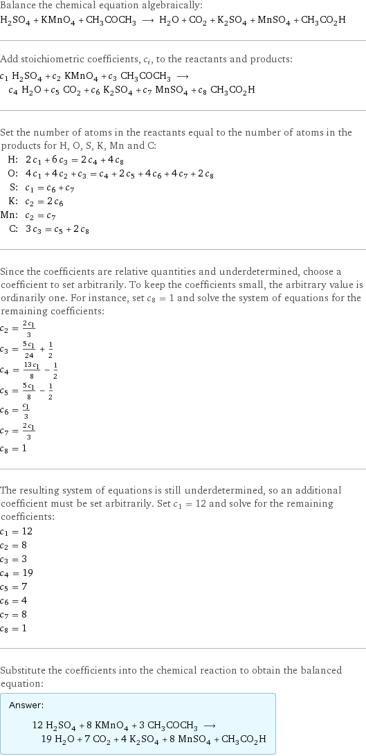 Balance the chemical equation algebraically: H_2SO_4 + KMnO_4 + CH_3COCH_3 ⟶ H_2O + CO_2 + K_2SO_4 + MnSO_4 + CH_3CO_2H Add stoichiometric coefficients, c_i, to the reactants and products: c_1 H_2SO_4 + c_2 KMnO_4 + c_3 CH_3COCH_3 ⟶ c_4 H_2O + c_5 CO_2 + c_6 K_2SO_4 + c_7 MnSO_4 + c_8 CH_3CO_2H Set the number of atoms in the reactants equal to the number of atoms in the products for H, O, S, K, Mn and C: H: | 2 c_1 + 6 c_3 = 2 c_4 + 4 c_8 O: | 4 c_1 + 4 c_2 + c_3 = c_4 + 2 c_5 + 4 c_6 + 4 c_7 + 2 c_8 S: | c_1 = c_6 + c_7 K: | c_2 = 2 c_6 Mn: | c_2 = c_7 C: | 3 c_3 = c_5 + 2 c_8 Since the coefficients are relative quantities and underdetermined, choose a coefficient to set arbitrarily. To keep the coefficients small, the arbitrary value is ordinarily one. For instance, set c_8 = 1 and solve the system of equations for the remaining coefficients: c_2 = (2 c_1)/3 c_3 = (5 c_1)/24 + 1/2 c_4 = (13 c_1)/8 - 1/2 c_5 = (5 c_1)/8 - 1/2 c_6 = c_1/3 c_7 = (2 c_1)/3 c_8 = 1 The resulting system of equations is still underdetermined, so an additional coefficient must be set arbitrarily. Set c_1 = 12 and solve for the remaining coefficients: c_1 = 12 c_2 = 8 c_3 = 3 c_4 = 19 c_5 = 7 c_6 = 4 c_7 = 8 c_8 = 1 Substitute the coefficients into the chemical reaction to obtain the balanced equation: Answer: |   | 12 H_2SO_4 + 8 KMnO_4 + 3 CH_3COCH_3 ⟶ 19 H_2O + 7 CO_2 + 4 K_2SO_4 + 8 MnSO_4 + CH_3CO_2H