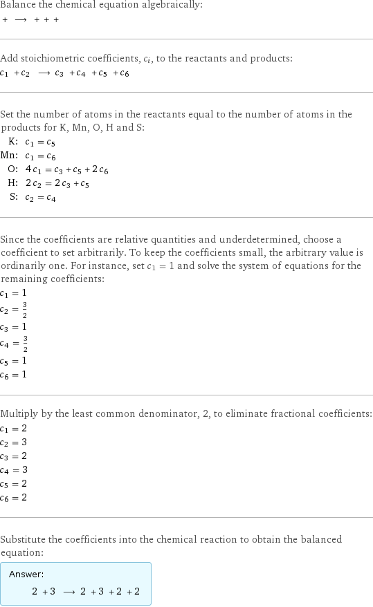 Balance the chemical equation algebraically:  + ⟶ + + +  Add stoichiometric coefficients, c_i, to the reactants and products: c_1 + c_2 ⟶ c_3 + c_4 + c_5 + c_6  Set the number of atoms in the reactants equal to the number of atoms in the products for K, Mn, O, H and S: K: | c_1 = c_5 Mn: | c_1 = c_6 O: | 4 c_1 = c_3 + c_5 + 2 c_6 H: | 2 c_2 = 2 c_3 + c_5 S: | c_2 = c_4 Since the coefficients are relative quantities and underdetermined, choose a coefficient to set arbitrarily. To keep the coefficients small, the arbitrary value is ordinarily one. For instance, set c_1 = 1 and solve the system of equations for the remaining coefficients: c_1 = 1 c_2 = 3/2 c_3 = 1 c_4 = 3/2 c_5 = 1 c_6 = 1 Multiply by the least common denominator, 2, to eliminate fractional coefficients: c_1 = 2 c_2 = 3 c_3 = 2 c_4 = 3 c_5 = 2 c_6 = 2 Substitute the coefficients into the chemical reaction to obtain the balanced equation: Answer: |   | 2 + 3 ⟶ 2 + 3 + 2 + 2 