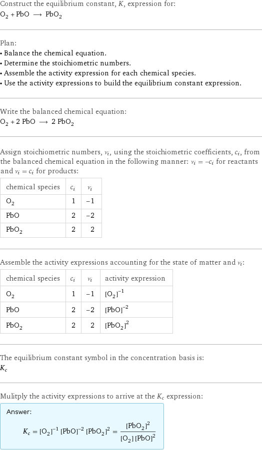 Construct the equilibrium constant, K, expression for: O_2 + PbO ⟶ PbO_2 Plan: • Balance the chemical equation. • Determine the stoichiometric numbers. • Assemble the activity expression for each chemical species. • Use the activity expressions to build the equilibrium constant expression. Write the balanced chemical equation: O_2 + 2 PbO ⟶ 2 PbO_2 Assign stoichiometric numbers, ν_i, using the stoichiometric coefficients, c_i, from the balanced chemical equation in the following manner: ν_i = -c_i for reactants and ν_i = c_i for products: chemical species | c_i | ν_i O_2 | 1 | -1 PbO | 2 | -2 PbO_2 | 2 | 2 Assemble the activity expressions accounting for the state of matter and ν_i: chemical species | c_i | ν_i | activity expression O_2 | 1 | -1 | ([O2])^(-1) PbO | 2 | -2 | ([PbO])^(-2) PbO_2 | 2 | 2 | ([PbO2])^2 The equilibrium constant symbol in the concentration basis is: K_c Mulitply the activity expressions to arrive at the K_c expression: Answer: |   | K_c = ([O2])^(-1) ([PbO])^(-2) ([PbO2])^2 = ([PbO2])^2/([O2] ([PbO])^2)