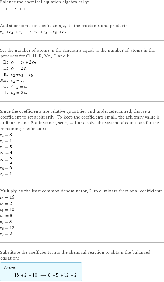 Balance the chemical equation algebraically:  + + ⟶ + + +  Add stoichiometric coefficients, c_i, to the reactants and products: c_1 + c_2 + c_3 ⟶ c_4 + c_5 + c_6 + c_7  Set the number of atoms in the reactants equal to the number of atoms in the products for Cl, H, K, Mn, O and I: Cl: | c_1 = c_6 + 2 c_7 H: | c_1 = 2 c_4 K: | c_2 + c_3 = c_6 Mn: | c_2 = c_7 O: | 4 c_2 = c_4 I: | c_3 = 2 c_5 Since the coefficients are relative quantities and underdetermined, choose a coefficient to set arbitrarily. To keep the coefficients small, the arbitrary value is ordinarily one. For instance, set c_2 = 1 and solve the system of equations for the remaining coefficients: c_1 = 8 c_2 = 1 c_3 = 5 c_4 = 4 c_5 = 5/2 c_6 = 6 c_7 = 1 Multiply by the least common denominator, 2, to eliminate fractional coefficients: c_1 = 16 c_2 = 2 c_3 = 10 c_4 = 8 c_5 = 5 c_6 = 12 c_7 = 2 Substitute the coefficients into the chemical reaction to obtain the balanced equation: Answer: |   | 16 + 2 + 10 ⟶ 8 + 5 + 12 + 2 