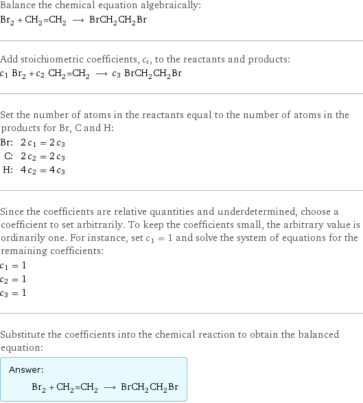 Balance the chemical equation algebraically: Br_2 + CH_2=CH_2 ⟶ BrCH_2CH_2Br Add stoichiometric coefficients, c_i, to the reactants and products: c_1 Br_2 + c_2 CH_2=CH_2 ⟶ c_3 BrCH_2CH_2Br Set the number of atoms in the reactants equal to the number of atoms in the products for Br, C and H: Br: | 2 c_1 = 2 c_3 C: | 2 c_2 = 2 c_3 H: | 4 c_2 = 4 c_3 Since the coefficients are relative quantities and underdetermined, choose a coefficient to set arbitrarily. To keep the coefficients small, the arbitrary value is ordinarily one. For instance, set c_1 = 1 and solve the system of equations for the remaining coefficients: c_1 = 1 c_2 = 1 c_3 = 1 Substitute the coefficients into the chemical reaction to obtain the balanced equation: Answer: |   | Br_2 + CH_2=CH_2 ⟶ BrCH_2CH_2Br