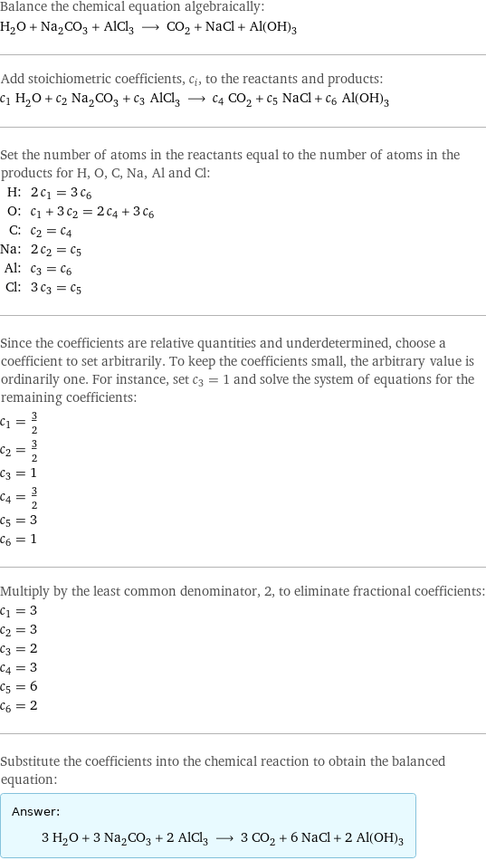 Balance the chemical equation algebraically: H_2O + Na_2CO_3 + AlCl_3 ⟶ CO_2 + NaCl + Al(OH)_3 Add stoichiometric coefficients, c_i, to the reactants and products: c_1 H_2O + c_2 Na_2CO_3 + c_3 AlCl_3 ⟶ c_4 CO_2 + c_5 NaCl + c_6 Al(OH)_3 Set the number of atoms in the reactants equal to the number of atoms in the products for H, O, C, Na, Al and Cl: H: | 2 c_1 = 3 c_6 O: | c_1 + 3 c_2 = 2 c_4 + 3 c_6 C: | c_2 = c_4 Na: | 2 c_2 = c_5 Al: | c_3 = c_6 Cl: | 3 c_3 = c_5 Since the coefficients are relative quantities and underdetermined, choose a coefficient to set arbitrarily. To keep the coefficients small, the arbitrary value is ordinarily one. For instance, set c_3 = 1 and solve the system of equations for the remaining coefficients: c_1 = 3/2 c_2 = 3/2 c_3 = 1 c_4 = 3/2 c_5 = 3 c_6 = 1 Multiply by the least common denominator, 2, to eliminate fractional coefficients: c_1 = 3 c_2 = 3 c_3 = 2 c_4 = 3 c_5 = 6 c_6 = 2 Substitute the coefficients into the chemical reaction to obtain the balanced equation: Answer: |   | 3 H_2O + 3 Na_2CO_3 + 2 AlCl_3 ⟶ 3 CO_2 + 6 NaCl + 2 Al(OH)_3