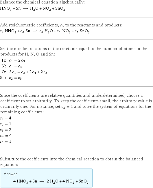 Balance the chemical equation algebraically: HNO_3 + Sn ⟶ H_2O + NO_2 + SnO_2 Add stoichiometric coefficients, c_i, to the reactants and products: c_1 HNO_3 + c_2 Sn ⟶ c_3 H_2O + c_4 NO_2 + c_5 SnO_2 Set the number of atoms in the reactants equal to the number of atoms in the products for H, N, O and Sn: H: | c_1 = 2 c_3 N: | c_1 = c_4 O: | 3 c_1 = c_3 + 2 c_4 + 2 c_5 Sn: | c_2 = c_5 Since the coefficients are relative quantities and underdetermined, choose a coefficient to set arbitrarily. To keep the coefficients small, the arbitrary value is ordinarily one. For instance, set c_2 = 1 and solve the system of equations for the remaining coefficients: c_1 = 4 c_2 = 1 c_3 = 2 c_4 = 4 c_5 = 1 Substitute the coefficients into the chemical reaction to obtain the balanced equation: Answer: |   | 4 HNO_3 + Sn ⟶ 2 H_2O + 4 NO_2 + SnO_2