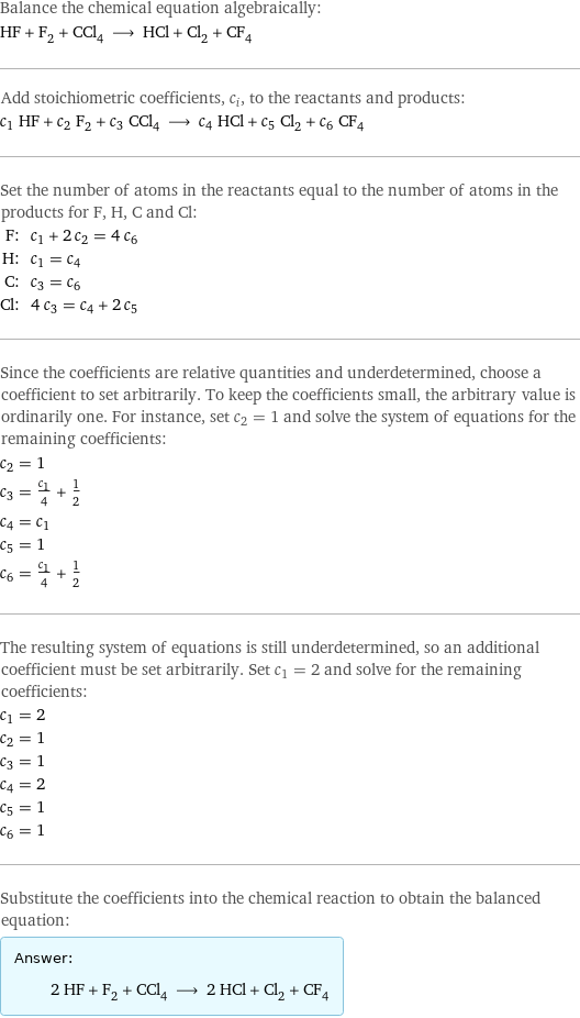 Balance the chemical equation algebraically: HF + F_2 + CCl_4 ⟶ HCl + Cl_2 + CF_4 Add stoichiometric coefficients, c_i, to the reactants and products: c_1 HF + c_2 F_2 + c_3 CCl_4 ⟶ c_4 HCl + c_5 Cl_2 + c_6 CF_4 Set the number of atoms in the reactants equal to the number of atoms in the products for F, H, C and Cl: F: | c_1 + 2 c_2 = 4 c_6 H: | c_1 = c_4 C: | c_3 = c_6 Cl: | 4 c_3 = c_4 + 2 c_5 Since the coefficients are relative quantities and underdetermined, choose a coefficient to set arbitrarily. To keep the coefficients small, the arbitrary value is ordinarily one. For instance, set c_2 = 1 and solve the system of equations for the remaining coefficients: c_2 = 1 c_3 = c_1/4 + 1/2 c_4 = c_1 c_5 = 1 c_6 = c_1/4 + 1/2 The resulting system of equations is still underdetermined, so an additional coefficient must be set arbitrarily. Set c_1 = 2 and solve for the remaining coefficients: c_1 = 2 c_2 = 1 c_3 = 1 c_4 = 2 c_5 = 1 c_6 = 1 Substitute the coefficients into the chemical reaction to obtain the balanced equation: Answer: |   | 2 HF + F_2 + CCl_4 ⟶ 2 HCl + Cl_2 + CF_4