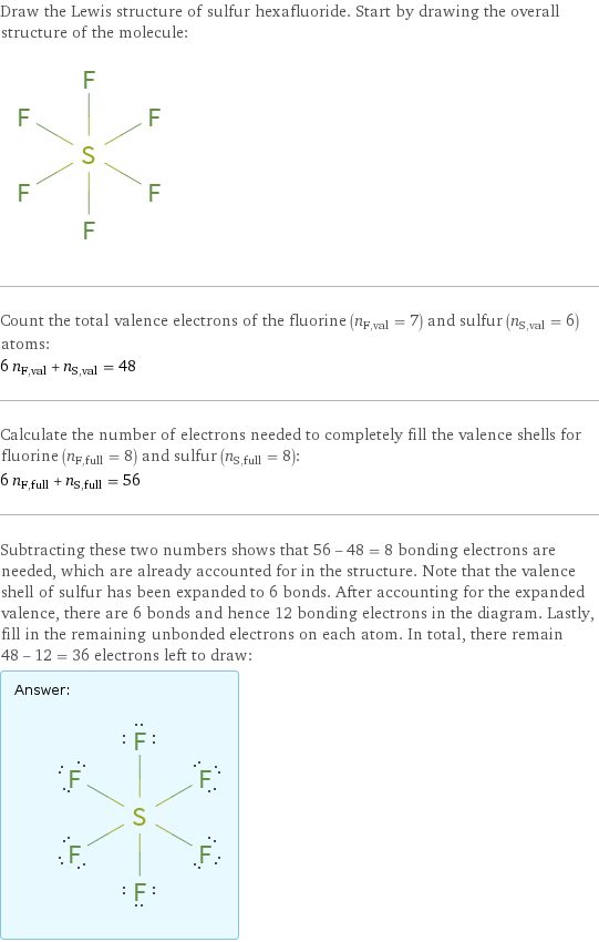 Draw the Lewis structure of sulfur hexafluoride. Start by drawing the overall structure of the molecule:  Count the total valence electrons of the fluorine (n_F, val = 7) and sulfur (n_S, val = 6) atoms: 6 n_F, val + n_S, val = 48 Calculate the number of electrons needed to completely fill the valence shells for fluorine (n_F, full = 8) and sulfur (n_S, full = 8): 6 n_F, full + n_S, full = 56 Subtracting these two numbers shows that 56 - 48 = 8 bonding electrons are needed, which are already accounted for in the structure. Note that the valence shell of sulfur has been expanded to 6 bonds. After accounting for the expanded valence, there are 6 bonds and hence 12 bonding electrons in the diagram. Lastly, fill in the remaining unbonded electrons on each atom. In total, there remain 48 - 12 = 36 electrons left to draw: Answer: |   | 