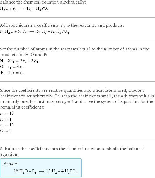 Balance the chemical equation algebraically: H_2O + P_4 ⟶ H_2 + H_3PO_4 Add stoichiometric coefficients, c_i, to the reactants and products: c_1 H_2O + c_2 P_4 ⟶ c_3 H_2 + c_4 H_3PO_4 Set the number of atoms in the reactants equal to the number of atoms in the products for H, O and P: H: | 2 c_1 = 2 c_3 + 3 c_4 O: | c_1 = 4 c_4 P: | 4 c_2 = c_4 Since the coefficients are relative quantities and underdetermined, choose a coefficient to set arbitrarily. To keep the coefficients small, the arbitrary value is ordinarily one. For instance, set c_2 = 1 and solve the system of equations for the remaining coefficients: c_1 = 16 c_2 = 1 c_3 = 10 c_4 = 4 Substitute the coefficients into the chemical reaction to obtain the balanced equation: Answer: |   | 16 H_2O + P_4 ⟶ 10 H_2 + 4 H_3PO_4