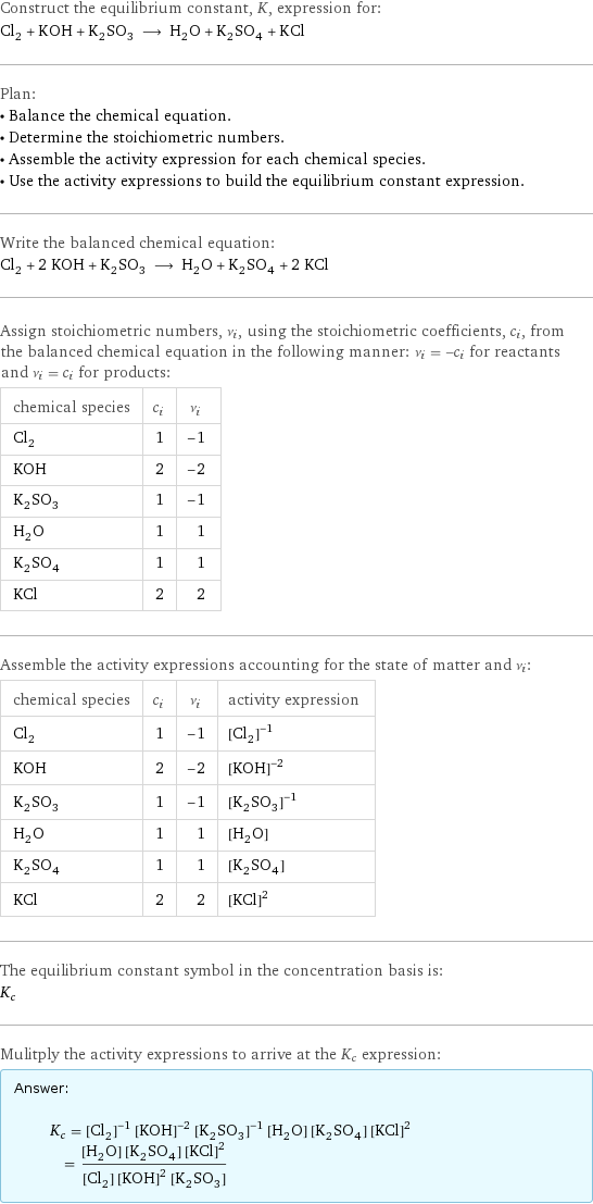 Construct the equilibrium constant, K, expression for: Cl_2 + KOH + K_2SO_3 ⟶ H_2O + K_2SO_4 + KCl Plan: • Balance the chemical equation. • Determine the stoichiometric numbers. • Assemble the activity expression for each chemical species. • Use the activity expressions to build the equilibrium constant expression. Write the balanced chemical equation: Cl_2 + 2 KOH + K_2SO_3 ⟶ H_2O + K_2SO_4 + 2 KCl Assign stoichiometric numbers, ν_i, using the stoichiometric coefficients, c_i, from the balanced chemical equation in the following manner: ν_i = -c_i for reactants and ν_i = c_i for products: chemical species | c_i | ν_i Cl_2 | 1 | -1 KOH | 2 | -2 K_2SO_3 | 1 | -1 H_2O | 1 | 1 K_2SO_4 | 1 | 1 KCl | 2 | 2 Assemble the activity expressions accounting for the state of matter and ν_i: chemical species | c_i | ν_i | activity expression Cl_2 | 1 | -1 | ([Cl2])^(-1) KOH | 2 | -2 | ([KOH])^(-2) K_2SO_3 | 1 | -1 | ([K2SO3])^(-1) H_2O | 1 | 1 | [H2O] K_2SO_4 | 1 | 1 | [K2SO4] KCl | 2 | 2 | ([KCl])^2 The equilibrium constant symbol in the concentration basis is: K_c Mulitply the activity expressions to arrive at the K_c expression: Answer: |   | K_c = ([Cl2])^(-1) ([KOH])^(-2) ([K2SO3])^(-1) [H2O] [K2SO4] ([KCl])^2 = ([H2O] [K2SO4] ([KCl])^2)/([Cl2] ([KOH])^2 [K2SO3])