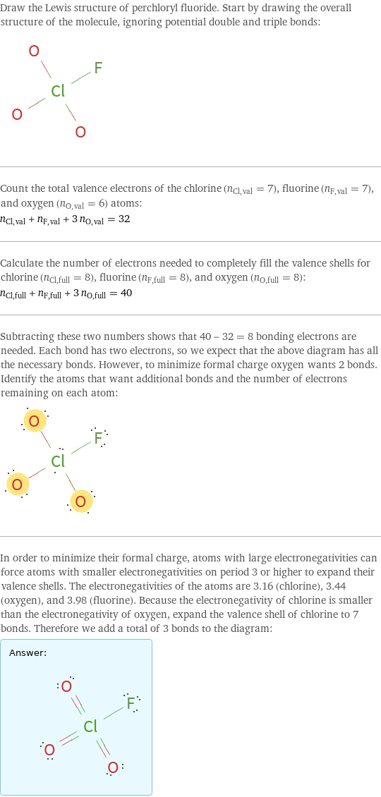 Draw the Lewis structure of perchloryl fluoride. Start by drawing the overall structure of the molecule, ignoring potential double and triple bonds:  Count the total valence electrons of the chlorine (n_Cl, val = 7), fluorine (n_F, val = 7), and oxygen (n_O, val = 6) atoms: n_Cl, val + n_F, val + 3 n_O, val = 32 Calculate the number of electrons needed to completely fill the valence shells for chlorine (n_Cl, full = 8), fluorine (n_F, full = 8), and oxygen (n_O, full = 8): n_Cl, full + n_F, full + 3 n_O, full = 40 Subtracting these two numbers shows that 40 - 32 = 8 bonding electrons are needed. Each bond has two electrons, so we expect that the above diagram has all the necessary bonds. However, to minimize formal charge oxygen wants 2 bonds. Identify the atoms that want additional bonds and the number of electrons remaining on each atom:  In order to minimize their formal charge, atoms with large electronegativities can force atoms with smaller electronegativities on period 3 or higher to expand their valence shells. The electronegativities of the atoms are 3.16 (chlorine), 3.44 (oxygen), and 3.98 (fluorine). Because the electronegativity of chlorine is smaller than the electronegativity of oxygen, expand the valence shell of chlorine to 7 bonds. Therefore we add a total of 3 bonds to the diagram: Answer: |   | 