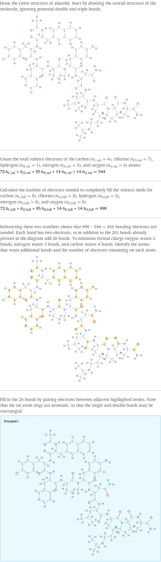 Draw the Lewis structure of abarelix. Start by drawing the overall structure of the molecule, ignoring potential double and triple bonds:  Count the total valence electrons of the carbon (n_C, val = 4), chlorine (n_Cl, val = 7), hydrogen (n_H, val = 1), nitrogen (n_N, val = 5), and oxygen (n_O, val = 6) atoms: 72 n_C, val + n_Cl, val + 95 n_H, val + 14 n_N, val + 14 n_O, val = 544 Calculate the number of electrons needed to completely fill the valence shells for carbon (n_C, full = 8), chlorine (n_Cl, full = 8), hydrogen (n_H, full = 2), nitrogen (n_N, full = 8), and oxygen (n_O, full = 8): 72 n_C, full + n_Cl, full + 95 n_H, full + 14 n_N, full + 14 n_O, full = 998 Subtracting these two numbers shows that 998 - 544 = 454 bonding electrons are needed. Each bond has two electrons, so in addition to the 201 bonds already present in the diagram add 26 bonds. To minimize formal charge oxygen wants 2 bonds, nitrogen wants 3 bonds, and carbon wants 4 bonds. Identify the atoms that want additional bonds and the number of electrons remaining on each atom:  Fill in the 26 bonds by pairing electrons between adjacent highlighted atoms. Note that the six atom rings are aromatic, so that the single and double bonds may be rearranged: Answer: |   | 