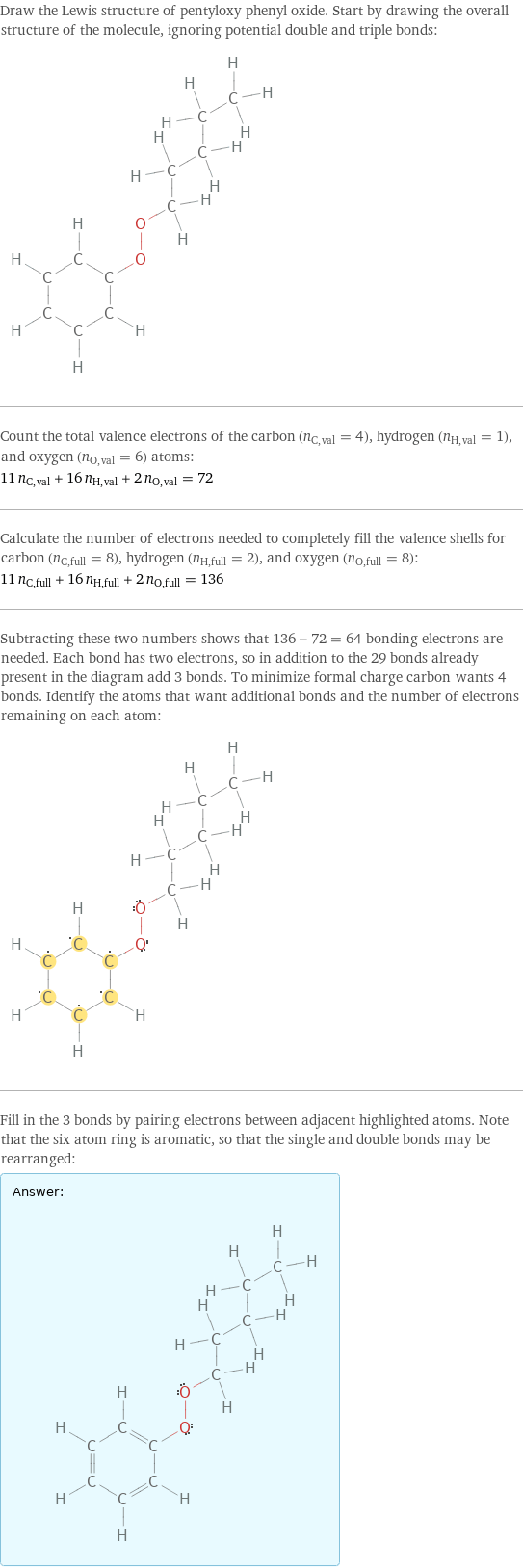 Draw the Lewis structure of pentyloxy phenyl oxide. Start by drawing the overall structure of the molecule, ignoring potential double and triple bonds:  Count the total valence electrons of the carbon (n_C, val = 4), hydrogen (n_H, val = 1), and oxygen (n_O, val = 6) atoms: 11 n_C, val + 16 n_H, val + 2 n_O, val = 72 Calculate the number of electrons needed to completely fill the valence shells for carbon (n_C, full = 8), hydrogen (n_H, full = 2), and oxygen (n_O, full = 8): 11 n_C, full + 16 n_H, full + 2 n_O, full = 136 Subtracting these two numbers shows that 136 - 72 = 64 bonding electrons are needed. Each bond has two electrons, so in addition to the 29 bonds already present in the diagram add 3 bonds. To minimize formal charge carbon wants 4 bonds. Identify the atoms that want additional bonds and the number of electrons remaining on each atom:  Fill in the 3 bonds by pairing electrons between adjacent highlighted atoms. Note that the six atom ring is aromatic, so that the single and double bonds may be rearranged: Answer: |   | 