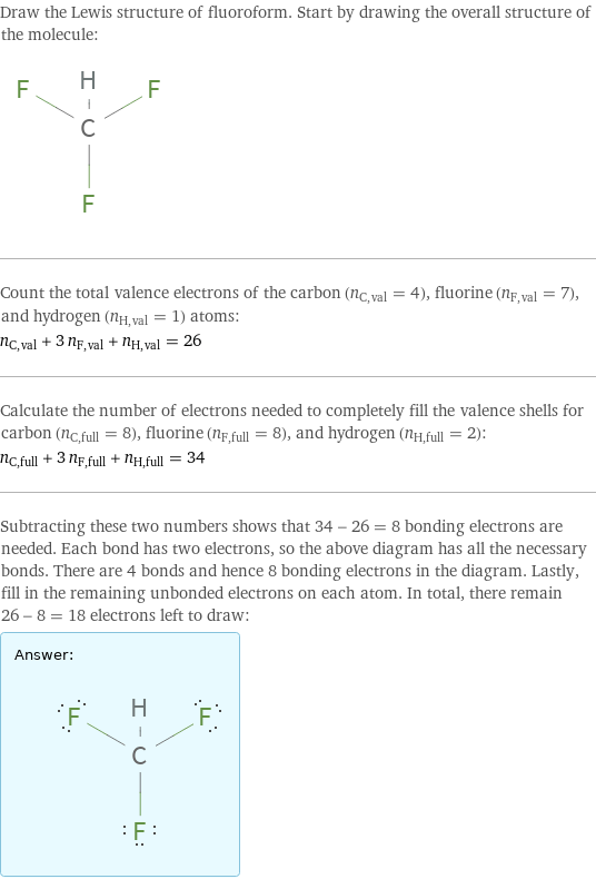 Draw the Lewis structure of fluoroform. Start by drawing the overall structure of the molecule:  Count the total valence electrons of the carbon (n_C, val = 4), fluorine (n_F, val = 7), and hydrogen (n_H, val = 1) atoms: n_C, val + 3 n_F, val + n_H, val = 26 Calculate the number of electrons needed to completely fill the valence shells for carbon (n_C, full = 8), fluorine (n_F, full = 8), and hydrogen (n_H, full = 2): n_C, full + 3 n_F, full + n_H, full = 34 Subtracting these two numbers shows that 34 - 26 = 8 bonding electrons are needed. Each bond has two electrons, so the above diagram has all the necessary bonds. There are 4 bonds and hence 8 bonding electrons in the diagram. Lastly, fill in the remaining unbonded electrons on each atom. In total, there remain 26 - 8 = 18 electrons left to draw: Answer: |   | 