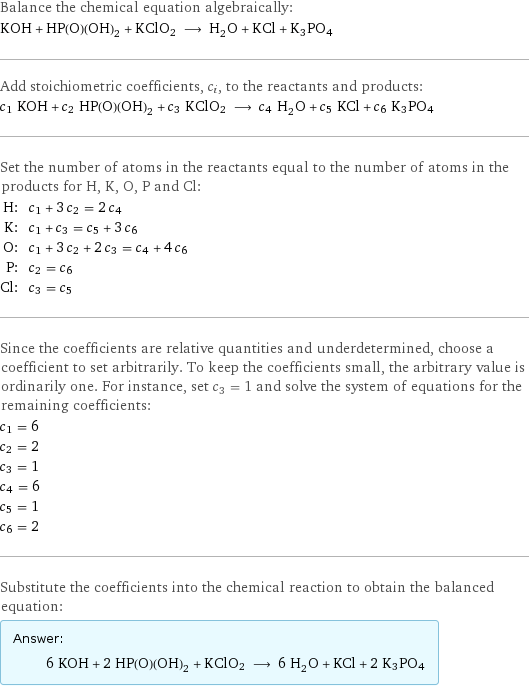 Balance the chemical equation algebraically: KOH + HP(O)(OH)_2 + KClO2 ⟶ H_2O + KCl + K3PO4 Add stoichiometric coefficients, c_i, to the reactants and products: c_1 KOH + c_2 HP(O)(OH)_2 + c_3 KClO2 ⟶ c_4 H_2O + c_5 KCl + c_6 K3PO4 Set the number of atoms in the reactants equal to the number of atoms in the products for H, K, O, P and Cl: H: | c_1 + 3 c_2 = 2 c_4 K: | c_1 + c_3 = c_5 + 3 c_6 O: | c_1 + 3 c_2 + 2 c_3 = c_4 + 4 c_6 P: | c_2 = c_6 Cl: | c_3 = c_5 Since the coefficients are relative quantities and underdetermined, choose a coefficient to set arbitrarily. To keep the coefficients small, the arbitrary value is ordinarily one. For instance, set c_3 = 1 and solve the system of equations for the remaining coefficients: c_1 = 6 c_2 = 2 c_3 = 1 c_4 = 6 c_5 = 1 c_6 = 2 Substitute the coefficients into the chemical reaction to obtain the balanced equation: Answer: |   | 6 KOH + 2 HP(O)(OH)_2 + KClO2 ⟶ 6 H_2O + KCl + 2 K3PO4