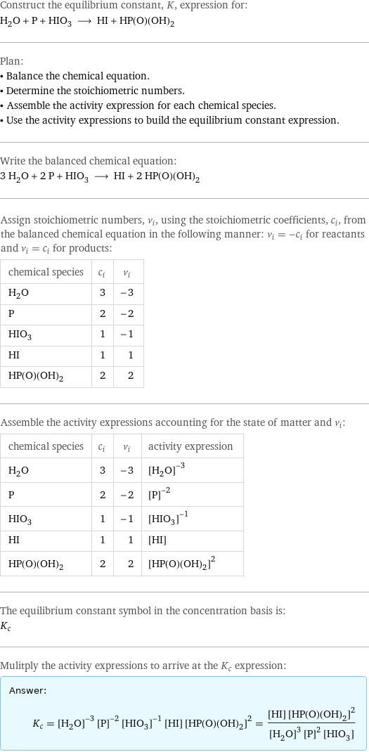 Construct the equilibrium constant, K, expression for: H_2O + P + HIO_3 ⟶ HI + HP(O)(OH)_2 Plan: • Balance the chemical equation. • Determine the stoichiometric numbers. • Assemble the activity expression for each chemical species. • Use the activity expressions to build the equilibrium constant expression. Write the balanced chemical equation: 3 H_2O + 2 P + HIO_3 ⟶ HI + 2 HP(O)(OH)_2 Assign stoichiometric numbers, ν_i, using the stoichiometric coefficients, c_i, from the balanced chemical equation in the following manner: ν_i = -c_i for reactants and ν_i = c_i for products: chemical species | c_i | ν_i H_2O | 3 | -3 P | 2 | -2 HIO_3 | 1 | -1 HI | 1 | 1 HP(O)(OH)_2 | 2 | 2 Assemble the activity expressions accounting for the state of matter and ν_i: chemical species | c_i | ν_i | activity expression H_2O | 3 | -3 | ([H2O])^(-3) P | 2 | -2 | ([P])^(-2) HIO_3 | 1 | -1 | ([HIO3])^(-1) HI | 1 | 1 | [HI] HP(O)(OH)_2 | 2 | 2 | ([HP(O)(OH)2])^2 The equilibrium constant symbol in the concentration basis is: K_c Mulitply the activity expressions to arrive at the K_c expression: Answer: |   | K_c = ([H2O])^(-3) ([P])^(-2) ([HIO3])^(-1) [HI] ([HP(O)(OH)2])^2 = ([HI] ([HP(O)(OH)2])^2)/(([H2O])^3 ([P])^2 [HIO3])