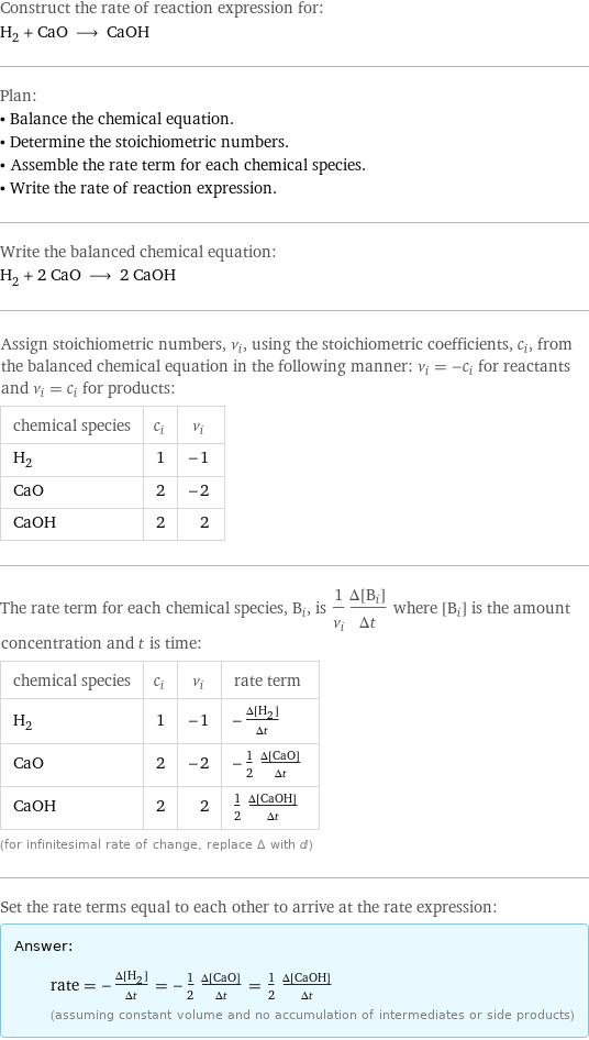 Construct the rate of reaction expression for: H_2 + CaO ⟶ CaOH Plan: • Balance the chemical equation. • Determine the stoichiometric numbers. • Assemble the rate term for each chemical species. • Write the rate of reaction expression. Write the balanced chemical equation: H_2 + 2 CaO ⟶ 2 CaOH Assign stoichiometric numbers, ν_i, using the stoichiometric coefficients, c_i, from the balanced chemical equation in the following manner: ν_i = -c_i for reactants and ν_i = c_i for products: chemical species | c_i | ν_i H_2 | 1 | -1 CaO | 2 | -2 CaOH | 2 | 2 The rate term for each chemical species, B_i, is 1/ν_i(Δ[B_i])/(Δt) where [B_i] is the amount concentration and t is time: chemical species | c_i | ν_i | rate term H_2 | 1 | -1 | -(Δ[H2])/(Δt) CaO | 2 | -2 | -1/2 (Δ[CaO])/(Δt) CaOH | 2 | 2 | 1/2 (Δ[CaOH])/(Δt) (for infinitesimal rate of change, replace Δ with d) Set the rate terms equal to each other to arrive at the rate expression: Answer: |   | rate = -(Δ[H2])/(Δt) = -1/2 (Δ[CaO])/(Δt) = 1/2 (Δ[CaOH])/(Δt) (assuming constant volume and no accumulation of intermediates or side products)