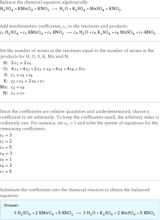 Balance the chemical equation algebraically: H_2SO_4 + KMnO_4 + KNO_2 ⟶ H_2O + K_2SO_4 + MnSO_4 + KNO_3 Add stoichiometric coefficients, c_i, to the reactants and products: c_1 H_2SO_4 + c_2 KMnO_4 + c_3 KNO_2 ⟶ c_4 H_2O + c_5 K_2SO_4 + c_6 MnSO_4 + c_7 KNO_3 Set the number of atoms in the reactants equal to the number of atoms in the products for H, O, S, K, Mn and N: H: | 2 c_1 = 2 c_4 O: | 4 c_1 + 4 c_2 + 2 c_3 = c_4 + 4 c_5 + 4 c_6 + 3 c_7 S: | c_1 = c_5 + c_6 K: | c_2 + c_3 = 2 c_5 + c_7 Mn: | c_2 = c_6 N: | c_3 = c_7 Since the coefficients are relative quantities and underdetermined, choose a coefficient to set arbitrarily. To keep the coefficients small, the arbitrary value is ordinarily one. For instance, set c_5 = 1 and solve the system of equations for the remaining coefficients: c_1 = 3 c_2 = 2 c_3 = 5 c_4 = 3 c_5 = 1 c_6 = 2 c_7 = 5 Substitute the coefficients into the chemical reaction to obtain the balanced equation: Answer: |   | 3 H_2SO_4 + 2 KMnO_4 + 5 KNO_2 ⟶ 3 H_2O + K_2SO_4 + 2 MnSO_4 + 5 KNO_3