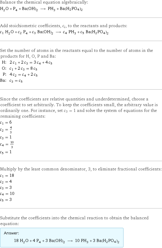 Balance the chemical equation algebraically: H_2O + P_4 + Ba(OH)_2 ⟶ PH_3 + Ba(H2PO4)2 Add stoichiometric coefficients, c_i, to the reactants and products: c_1 H_2O + c_2 P_4 + c_3 Ba(OH)_2 ⟶ c_4 PH_3 + c_5 Ba(H2PO4)2 Set the number of atoms in the reactants equal to the number of atoms in the products for H, O, P and Ba: H: | 2 c_1 + 2 c_3 = 3 c_4 + 4 c_5 O: | c_1 + 2 c_3 = 8 c_5 P: | 4 c_2 = c_4 + 2 c_5 Ba: | c_3 = c_5 Since the coefficients are relative quantities and underdetermined, choose a coefficient to set arbitrarily. To keep the coefficients small, the arbitrary value is ordinarily one. For instance, set c_3 = 1 and solve the system of equations for the remaining coefficients: c_1 = 6 c_2 = 4/3 c_3 = 1 c_4 = 10/3 c_5 = 1 Multiply by the least common denominator, 3, to eliminate fractional coefficients: c_1 = 18 c_2 = 4 c_3 = 3 c_4 = 10 c_5 = 3 Substitute the coefficients into the chemical reaction to obtain the balanced equation: Answer: |   | 18 H_2O + 4 P_4 + 3 Ba(OH)_2 ⟶ 10 PH_3 + 3 Ba(H2PO4)2