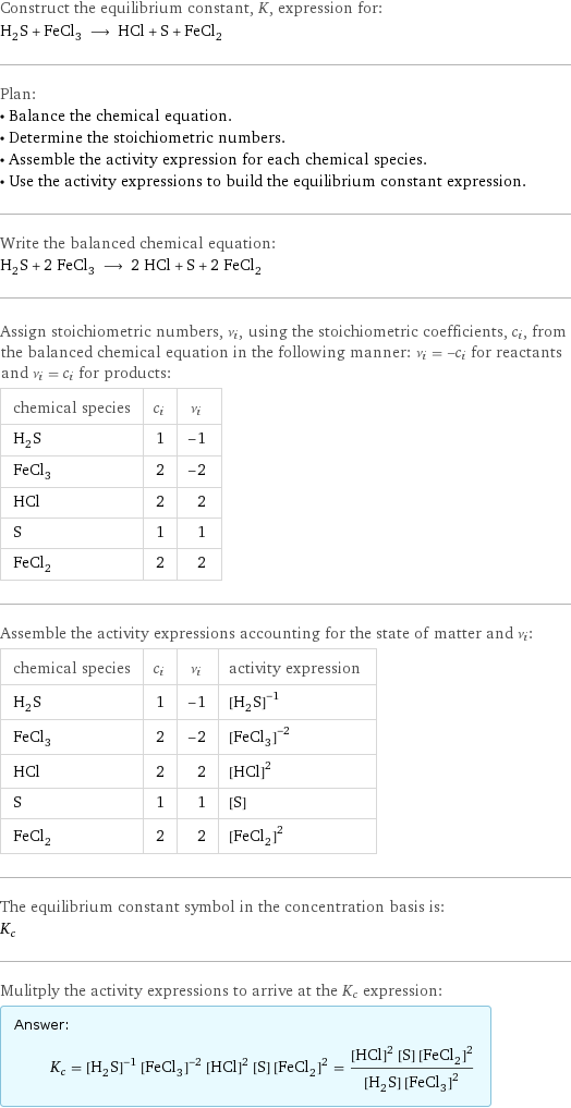 Construct the equilibrium constant, K, expression for: H_2S + FeCl_3 ⟶ HCl + S + FeCl_2 Plan: • Balance the chemical equation. • Determine the stoichiometric numbers. • Assemble the activity expression for each chemical species. • Use the activity expressions to build the equilibrium constant expression. Write the balanced chemical equation: H_2S + 2 FeCl_3 ⟶ 2 HCl + S + 2 FeCl_2 Assign stoichiometric numbers, ν_i, using the stoichiometric coefficients, c_i, from the balanced chemical equation in the following manner: ν_i = -c_i for reactants and ν_i = c_i for products: chemical species | c_i | ν_i H_2S | 1 | -1 FeCl_3 | 2 | -2 HCl | 2 | 2 S | 1 | 1 FeCl_2 | 2 | 2 Assemble the activity expressions accounting for the state of matter and ν_i: chemical species | c_i | ν_i | activity expression H_2S | 1 | -1 | ([H2S])^(-1) FeCl_3 | 2 | -2 | ([FeCl3])^(-2) HCl | 2 | 2 | ([HCl])^2 S | 1 | 1 | [S] FeCl_2 | 2 | 2 | ([FeCl2])^2 The equilibrium constant symbol in the concentration basis is: K_c Mulitply the activity expressions to arrive at the K_c expression: Answer: |   | K_c = ([H2S])^(-1) ([FeCl3])^(-2) ([HCl])^2 [S] ([FeCl2])^2 = (([HCl])^2 [S] ([FeCl2])^2)/([H2S] ([FeCl3])^2)