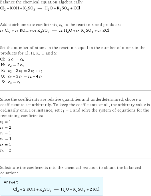 Balance the chemical equation algebraically: Cl_2 + KOH + K_2SO_3 ⟶ H_2O + K_2SO_4 + KCl Add stoichiometric coefficients, c_i, to the reactants and products: c_1 Cl_2 + c_2 KOH + c_3 K_2SO_3 ⟶ c_4 H_2O + c_5 K_2SO_4 + c_6 KCl Set the number of atoms in the reactants equal to the number of atoms in the products for Cl, H, K, O and S: Cl: | 2 c_1 = c_6 H: | c_2 = 2 c_4 K: | c_2 + 2 c_3 = 2 c_5 + c_6 O: | c_2 + 3 c_3 = c_4 + 4 c_5 S: | c_3 = c_5 Since the coefficients are relative quantities and underdetermined, choose a coefficient to set arbitrarily. To keep the coefficients small, the arbitrary value is ordinarily one. For instance, set c_1 = 1 and solve the system of equations for the remaining coefficients: c_1 = 1 c_2 = 2 c_3 = 1 c_4 = 1 c_5 = 1 c_6 = 2 Substitute the coefficients into the chemical reaction to obtain the balanced equation: Answer: |   | Cl_2 + 2 KOH + K_2SO_3 ⟶ H_2O + K_2SO_4 + 2 KCl