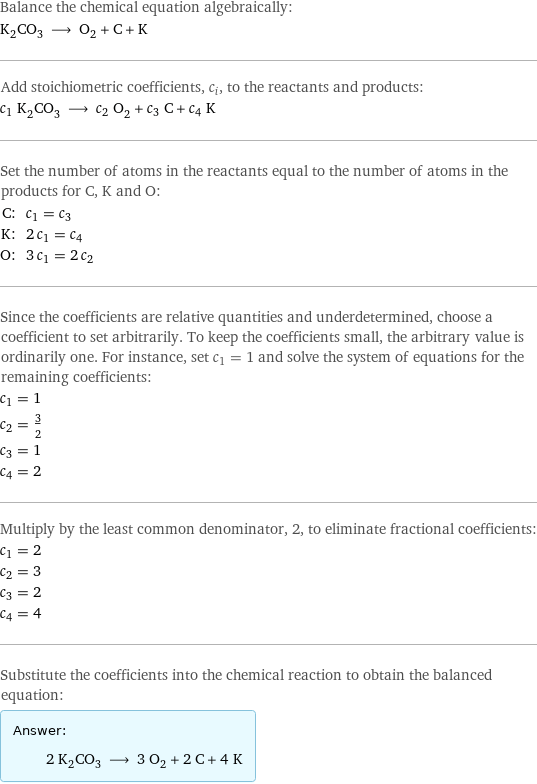 Balance the chemical equation algebraically: K_2CO_3 ⟶ O_2 + C + K Add stoichiometric coefficients, c_i, to the reactants and products: c_1 K_2CO_3 ⟶ c_2 O_2 + c_3 C + c_4 K Set the number of atoms in the reactants equal to the number of atoms in the products for C, K and O: C: | c_1 = c_3 K: | 2 c_1 = c_4 O: | 3 c_1 = 2 c_2 Since the coefficients are relative quantities and underdetermined, choose a coefficient to set arbitrarily. To keep the coefficients small, the arbitrary value is ordinarily one. For instance, set c_1 = 1 and solve the system of equations for the remaining coefficients: c_1 = 1 c_2 = 3/2 c_3 = 1 c_4 = 2 Multiply by the least common denominator, 2, to eliminate fractional coefficients: c_1 = 2 c_2 = 3 c_3 = 2 c_4 = 4 Substitute the coefficients into the chemical reaction to obtain the balanced equation: Answer: |   | 2 K_2CO_3 ⟶ 3 O_2 + 2 C + 4 K