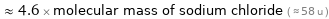  ≈ 4.6 × molecular mass of sodium chloride ( ≈ 58 u )