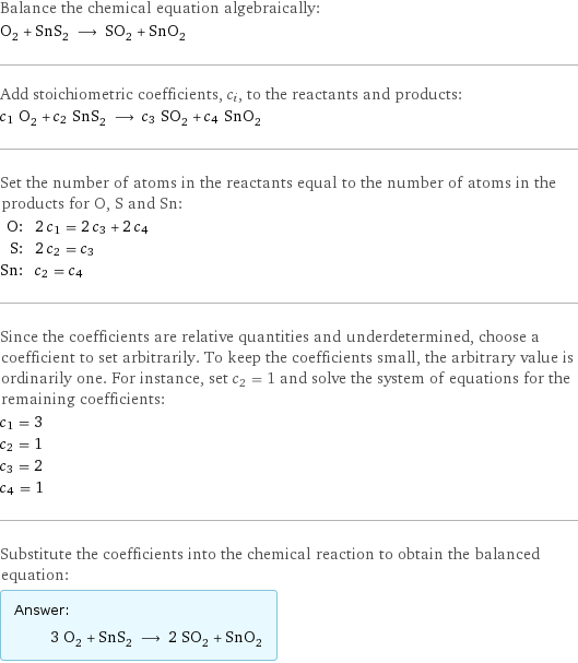 Balance the chemical equation algebraically: O_2 + SnS_2 ⟶ SO_2 + SnO_2 Add stoichiometric coefficients, c_i, to the reactants and products: c_1 O_2 + c_2 SnS_2 ⟶ c_3 SO_2 + c_4 SnO_2 Set the number of atoms in the reactants equal to the number of atoms in the products for O, S and Sn: O: | 2 c_1 = 2 c_3 + 2 c_4 S: | 2 c_2 = c_3 Sn: | c_2 = c_4 Since the coefficients are relative quantities and underdetermined, choose a coefficient to set arbitrarily. To keep the coefficients small, the arbitrary value is ordinarily one. For instance, set c_2 = 1 and solve the system of equations for the remaining coefficients: c_1 = 3 c_2 = 1 c_3 = 2 c_4 = 1 Substitute the coefficients into the chemical reaction to obtain the balanced equation: Answer: |   | 3 O_2 + SnS_2 ⟶ 2 SO_2 + SnO_2