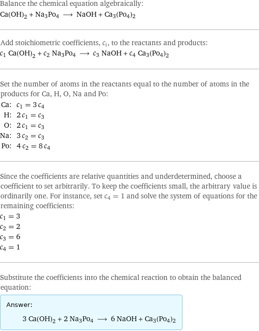 Balance the chemical equation algebraically: Ca(OH)_2 + Na3Po4 ⟶ NaOH + Ca3(Po4)2 Add stoichiometric coefficients, c_i, to the reactants and products: c_1 Ca(OH)_2 + c_2 Na3Po4 ⟶ c_3 NaOH + c_4 Ca3(Po4)2 Set the number of atoms in the reactants equal to the number of atoms in the products for Ca, H, O, Na and Po: Ca: | c_1 = 3 c_4 H: | 2 c_1 = c_3 O: | 2 c_1 = c_3 Na: | 3 c_2 = c_3 Po: | 4 c_2 = 8 c_4 Since the coefficients are relative quantities and underdetermined, choose a coefficient to set arbitrarily. To keep the coefficients small, the arbitrary value is ordinarily one. For instance, set c_4 = 1 and solve the system of equations for the remaining coefficients: c_1 = 3 c_2 = 2 c_3 = 6 c_4 = 1 Substitute the coefficients into the chemical reaction to obtain the balanced equation: Answer: |   | 3 Ca(OH)_2 + 2 Na3Po4 ⟶ 6 NaOH + Ca3(Po4)2