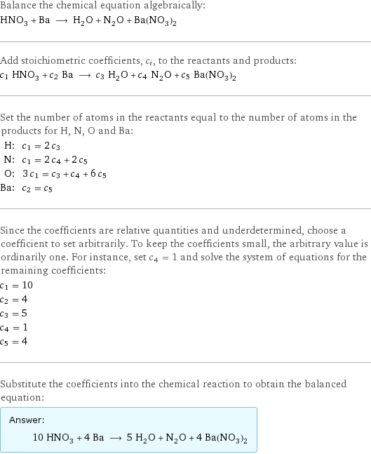 Balance the chemical equation algebraically: HNO_3 + Ba ⟶ H_2O + N_2O + Ba(NO_3)_2 Add stoichiometric coefficients, c_i, to the reactants and products: c_1 HNO_3 + c_2 Ba ⟶ c_3 H_2O + c_4 N_2O + c_5 Ba(NO_3)_2 Set the number of atoms in the reactants equal to the number of atoms in the products for H, N, O and Ba: H: | c_1 = 2 c_3 N: | c_1 = 2 c_4 + 2 c_5 O: | 3 c_1 = c_3 + c_4 + 6 c_5 Ba: | c_2 = c_5 Since the coefficients are relative quantities and underdetermined, choose a coefficient to set arbitrarily. To keep the coefficients small, the arbitrary value is ordinarily one. For instance, set c_4 = 1 and solve the system of equations for the remaining coefficients: c_1 = 10 c_2 = 4 c_3 = 5 c_4 = 1 c_5 = 4 Substitute the coefficients into the chemical reaction to obtain the balanced equation: Answer: |   | 10 HNO_3 + 4 Ba ⟶ 5 H_2O + N_2O + 4 Ba(NO_3)_2